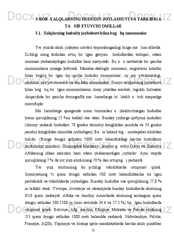 3-BOB  XALQLARNING HUDUDIY JOYLASHUVI VA TARKIBIGA
TA SIR ETUVCHI OMILLAR
3.1.  Xalqlarning hududiy joylashuvi bilan bog liq muommolar	

 
Yer yuzida aholi judayam  notekis taqsimlanganligi  bizga ma lum albatda.	

Zichligi   ming   kishidan   ortiq   bo lgan   gavjum     hududlardan   tashqari,   odam	

umuman   yashamaydigan   hududlar   ham   mavjuddir.   Bu   o z   navbatida   bir   qancha	

muommolarni   yuzaga   keltiradi.   Masalan:ekalogik   muommo,   migratsion   holatlar
bilan   bogliq   bo lgan   bir   qncha   hududiy   muommolar,   uy   joy   yetishmasligi,	

ishsizlik, suv yetishmaslik va shu kabi muommolar. Dunyo xalqlarining joylashuvi
bilan   bog liq   bo lgan   muommolarnni   ilmiy   jihatdan   asoslab,   tegishli   hulosalar	
 
chiqarishda   bir   qancha   demografik   ma lumotlarga   to htalib   o tish   maqsadga	
  
muvofiqdir.
Ma lumotlarga   qaraganda   inson   tomonidan   o zlashtirilmagan   hududlar	
 
butun quruqlikning 15  %ni   tashkil  etar   ekan.  Bunday  joylarga  qutbyoni  xududlar
(doimiy   yashash   hududlari   78   gradus   shimoliy   kenglikdan   janubda   va   54   gradus
janubiy kenglikdan shimolda joylashgan). Ba zi baland tog  mintaqalari aholidan	
 
holidir.   (Bunga   dengiz   sathidan   5000   metr   balandlikdagi   barcha   hududlarni
kiritishimiz mumkin). Shuningdek Markaziy, Janubiy-g arbiy Osiyo va Shimoliy	

Afrikaning   ulkan   sahrolari   ham   odam   yashamaydigan   joylardir.   Ayni   vaqtda
quruqlikning 7 % da yer yuzi aholisining 70 % dan ortiqrog i yashaydi. 	

Yer   yuzi   aholisining   ko pchiligi   tekisliklarda   istiqomat   qiladi.	

Insoniyatning   ¾   qismi   dengiz   sathidan   500   metr   balandlikkacha   bo lgan	

pastekislik va tekisliklarda joylashgan. Bunday hududlar esa quruqlikning 27,8 %
ni   tashkil   etadi.   Yevropa,   Avstaliya   va   okeaniyada   bunday   hududlarda   aholining
9/10   qismi   yashaydi.   Afrika   va   Janubiy   Amerikada   aholining   anchagina   qismi
dengiz sathidan 500-1500 m  (mos ravishda 34.6 va 27,5 %) bo lgan hududlarda	

istiqomat   qiladi.   Boliviya,   Afg oniston,   Efiopiya,   Meksika   va   Peruda   aholining	

2/3   qismi   dengiz   sathidan   1000   metr   balandda   yashaydi.   Niderlandiya,   Polsha,
Fransiya, AQSh, Yaponiya va boshqa qator mamlakatlarda barcha aholi punktlari
51 
