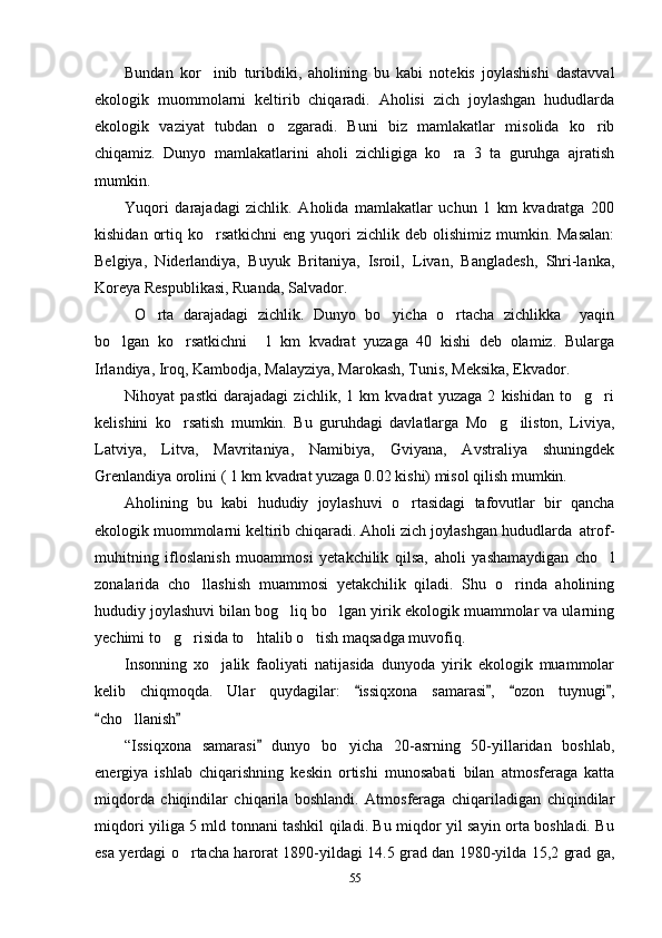 Bundan   kor inib   turibdiki,   aholining   bu   kabi   notekis   joylashishi   dastavval
ekologik   muommolarni   keltirib   chiqaradi.   Aholisi   zich   joylashgan   hududlarda
ekologik   vaziyat   tubdan   o zgaradi.   Buni   biz   mamlakatlar   misolida   ko rib	
 
chiqamiz.   Dunyo   mamlakatlarini   aholi   zichligiga   ko ra   3   ta   guruhga   ajratish	

mumkin. 
Yuqori   darajadagi   zichlik.   Aholida   mamlakatlar   uchun   1   km   kvadratga   200
kishidan  ortiq  ko rsatkichni  eng  yuqori  zichlik  deb olishimiz  mumkin. Masalan:	

Belgiya,   Niderlandiya,   Buyuk   Britaniya,   Isroil,   Livan,   Bangladesh,   Shri-lanka,
Koreya Respublikasi, Ruanda, Salvador.
  O rta   darajadagi   zichlik.   Dunyo   bo yicha   o rtacha   zichlikka     yaqin	
  
bo lgan   ko rsatkichni     1   km   kvadrat   yuzaga   40   kishi   deb   olamiz.   Bularga	
 
Irlandiya, Iroq, Kambodja, Malayziya, Marokash, Tunis, Meksika, Ekvador.
Nihoyat   pastki   darajadagi   zichlik,   1   km   kvadrat   yuzaga   2   kishidan   to g ri	
 
kelishini   ko rsatish   mumkin.   Bu   guruhdagi   davlatlarga   Mo g iliston,   Liviya,	
  
Latviya,   Litva,   Mavritaniya,   Namibiya,   Gviyana,   Avstraliya   shuningdek
Grenlandiya orolini ( 1 km kvadrat yuzaga 0.02 kishi) misol qilish mumkin.
Aholining   bu   kabi   hududiy   joylashuvi   o rtasidagi   tafovutlar   bir   qancha	

ekologik muommolarni keltirib chiqaradi. Aholi zich joylashgan hududlarda  atrof-
muhitning   ifloslanish   muoammosi   yetakchilik   qilsa,   aholi   yashamaydigan   cho l	

zonalarida   cho llashish   muammosi   yetakchilik   qiladi.   Shu   o rinda   aholining	
 
hududiy joylashuvi bilan bog liq bo lgan yirik ekologik muammolar va ularning	
 
yechimi to g risida to htalib o tish maqsadga muvofiq. 	
   
Insonning   xo jalik   faoliyati   natijasida   dunyoda   yirik   ekologik   muammolar	

kelib   chiqmoqda.   Ular   quydagilar:   issiqxona   samarasi ,   ozon   tuynugi ,	
   
cho llanish	
 	
“Issiqxona   samarasi   dunyo   bo yicha   20-asrning   50-yillaridan   boshlab,	
	
energiya   ishlab   chiqarishning   keskin   ortishi   munosabati   bilan   atmosferaga   katta
miqdorda   chiqindilar   chiqarila   boshlandi.   Atmosferaga   chiqariladigan   chiqindilar
miqdori yiliga 5 mld tonnani tashkil qiladi. Bu miqdor yil sayin orta boshladi. Bu
esa yerdagi o rtacha harorat 1890-yildagi 14.5 grad dan 1980-yilda 15,2 grad ga,	

55 