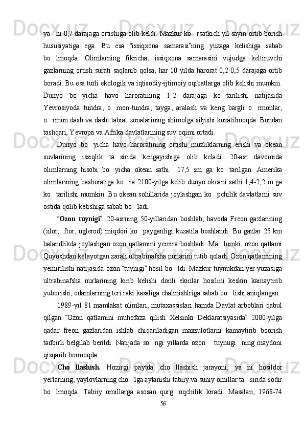 ya ni 0,7 darajaga ortishiga olib keldi. Mazkur ko rsatkich yil sayin ortib borish 
hususiyatiga   ega.   Bu   esa   issiqxona   samarasi ning   yuzaga   kelishiga   sabab	
 
bo lmoqda.   Olimlarning   fikricha,   issiqxona   samarasini   vujudga   keltiruvchi	

gazlarning ortish surati saqlanib qolsa, har 10 yilda harorat  0,2-0,5 darajaga ortib
boradi. Bu esa turli ekologik va iqtisodiy-ijtimoiy oqibatlarga olib kelishi mumkin.
Dunyo   bo yicha   havo   haroratining   1-2   darajaga   ko tarilishi   natijasida	
 
Yevrosiyoda   tundra,   o mon-tundra,   tayga,   aralash   va   keng   bargli   o rmonlar,	
 
o rmon dash va dasht tabiat zonalarining shimolga siljishi kuzatilmoqda. Bundan	

tashqari, Yevropa va Afrika davlatlarining suv oqimi ortadi.
Dunyo   bo yicha   havo   haroratining   ortishi   muzliklarning   erishi   va   okean	

suvlarining   issiqlik   ta sirida   kengayishiga   olib   keladi.   20-asr   davomida	

olimlarning   hisobi   bo yicha   okean   sathi     17,5   sm   ga   ko tarilgan.   Amerika
 
olimlarining bashoratiga ko ra 2100-yilga kelib dunyo okeani sathi 1,4-2,2 m ga	

ko tarilishi mumkin. Bu okean sohillarida joylashgan ko pchilik davlatlarni suv	
 
ostida qolib ketishiga sabab bo ladi.	

Ozon   tuynigi	
  .   20-asrning   50-yillaridan   boshlab,   havoda   Freon   gazlarining
(xlor,   ftor, uglerod) miqdori ko payganligi kuzatila boshlandi. Bu gazlar 25 km	

balandlikda joylashgan ozon qatlamini yemira boshladi. Ma lumki, ozon qatlami	

Quyoshdan kelayotgan zarali ultrabinafsha nurlarini tutib qoladi. Ozon qatlamining
yemirilishi natijasida ozon  tuynigi  hosil bo ldi. Mazkur tuynukdan yer yuzasiga	
 	
ultrabinafsha   nurlarining   kirib   kelishi   donli   ekinlar   hosilini   keskin   kamaytirib
yuborishi, odamlarning teri raki kasaliga chalinishlriga sabab bo lishi aniqlangan.	

1989-yil   81 mamlakat   olimlari,  mutaxassislari  hamda  Davlat   arboblari   qabul
qilgan   Ozon   qatlamini   muhofaza   qilish   Xelsinki   Deklaratsiyasida   2000-yilga	
 
qadar   freon   gazlaridan   ishlab   chiqariladigan   maxsulotlarni   kamaytirib   boorish
tadbirli   belgilab   berildi.   Natijada   so ngi   yillarda   ozon   tuynugi ning   maydoni	
  
qisqarib bormoqda.
Cho llashish.  	
 Hozirgi   paytda   cho llashish   jarayoni,   ya ni   hosildor	 
yerlarning, yaylovlarning cho lga aylanishi tabiiy va suniy omillar ta sirida sodir	
 
bo lmoqda.   Tabiiy   omillarga   asosan   qurg oqchilik   kiradi.   Masalan,   1968-74	
 
56 