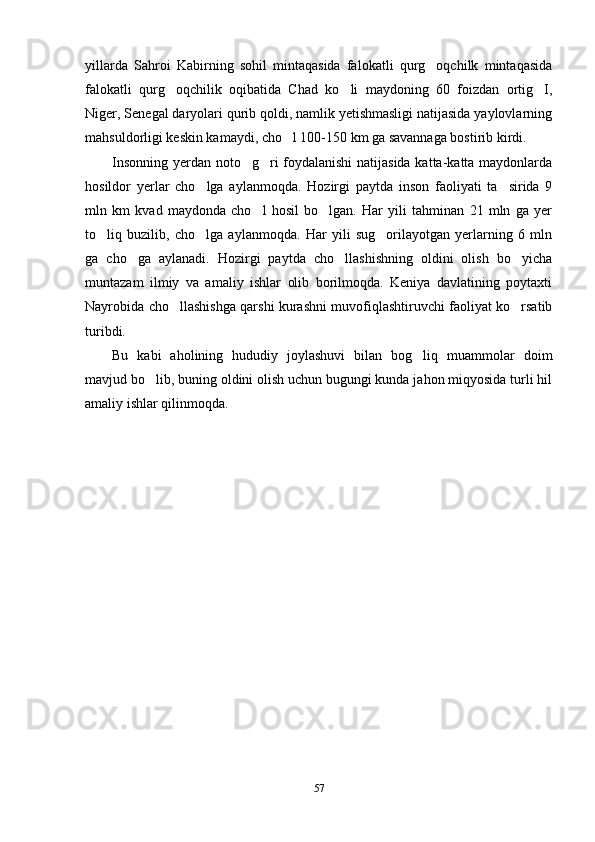 yillarda   Sahroi   Kabirning   sohil   mintaqasida   falokatli   qurg oqchilk   mintaqasida
falokatli   qurg oqchilik   oqibatida   Chad   ko li   maydoning   60   foizdan   ortig I,	
  
Niger, Senegal daryolari qurib qoldi, namlik yetishmasligi natijasida yaylovlarning
mahsuldorligi keskin kamaydi, cho l 100-150 km ga savannaga bostirib kirdi. 	

Insonning yerdan noto g ri foydalanishi  natijasida katta-katta maydonlarda	
 
hosildor   yerlar   cho lga   aylanmoqda.   Hozirgi   paytda   inson   faoliyati   ta sirida   9	
 
mln   km   kvad   maydonda   cho l   hosil   bo lgan.   Har   yili   tahminan   21   mln   ga   yer	
 
to liq   buzilib,   cho lga   aylanmoqda.   Har   yili   sug orilayotgan   yerlarning   6   mln	
  
ga   cho ga   aylanadi.   Hozirgi   paytda   cho llashishning   oldini   olish   bo yicha	
  
muntazam   ilmiy   va   amaliy   ishlar   olib   borilmoqda.   Keniya   davlatining   poytaxti
Nayrobida cho llashishga qarshi kurashni muvofiqlashtiruvchi faoliyat ko rsatib	
 
turibdi.
Bu   kabi   aholining   hududiy   joylashuvi   bilan   bog liq   muammolar   doim	

mavjud bo lib, buning oldini olish uchun bugungi kunda jahon miqyosida turli hil	

amaliy ishlar qilinmoqda. 
 
57 