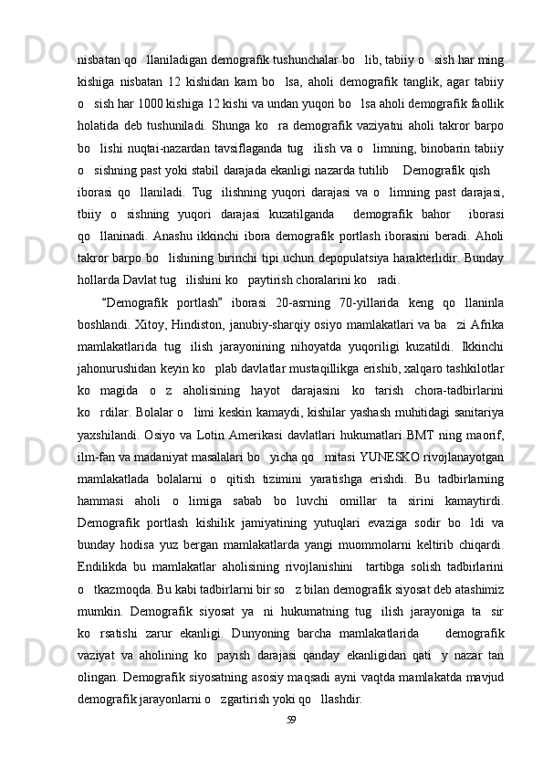 nisbatan qo llaniladigan demografik tushunchalar bo lib, tabiiy o sish har ming  
kishiga   nisbatan   12   kishidan   kam   bo lsa,   aholi   demografik   tanglik,   agar   tabiiy	

o sish har 1000 kishiga 12 kishi va undan yuqori bo lsa aholi demografik faollik	
 
holatida   deb   tushuniladi.   Shunga   ko ra   demografik   vaziyatni   aholi   takror   barpo	

bo lishi   nuqtai-nazardan   tavsiflaganda   tug ilish   va   o limning,   binobarin   tabiiy	
  
o sishning past yoki stabil darajada ekanligi nazarda tutilib  Demografik qish 
  
iborasi   qo llaniladi.   Tug ilishning   yuqori   darajasi   va   o limning   past   darajasi,	
  
tbiiy   o sishning   yuqori   darajasi   kuzatilganda   demografik   bahor   iborasi	
  
qo llaninadi.   Anashu   ikkinchi   ibora   demografik   portlash   iborasini   beradi.   Aholi	

takror barpo bo lishining birinchi tipi uchun depopulatsiya harakterlidir. Bunday	

hollarda Davlat tug ilishini ko paytirish choralarini ko radi.	
  
Demografik   portlash   iborasi   20-asrning   70-yillarida   keng   qo llaninla	
 	
boshlandi. Xitoy, Hindiston,  janubiy-sharqiy osiyo  mamlakatlari  va  ba zi  Afrika

mamlakatlarida   tug ilish   jarayonining   nihoyatda   yuqoriligi   kuzatildi.   Ikkinchi	

jahonurushidan keyin ko plab davlatlar mustaqillikga erishib, xalqaro tashkilotlar	

ko magida   o z   aholisining   hayot   darajasini   ko tarish   chora-tadbirlarini	
  
ko rdilar. Bolalar o limi keskin kamaydi, kishilar yashash muhitidagi sanitariya
 
yaxshilandi.   Osiyo   va   Lotin   Amerikasi   davlatlari   hukumatlari   BMT   ning   maorif,
ilm-fan va madaniyat masalalari bo yicha qo mitasi YUNESKO rivojlanayotgan	
 
mamlakatlada   bolalarni   o qitish   tizimini   yaratishga   erishdi.   Bu   tadbirlarning	

hammasi   aholi   o limiga   sabab   bo luvchi   omillar   ta sirini   kamaytirdi.	
  
Demografik   portlash   kishilik   jamiyatining   yutuqlari   evaziga   sodir   bo ldi   va	

bunday   hodisa   yuz   bergan   mamlakatlarda   yangi   muommolarni   keltirib   chiqardi.
Endilikda   bu   mamlakatlar   aholisining   rivojlanishini     tartibga   solish   tadbirlarini
o tkazmoqda. Bu kabi tadbirlarni bir so z bilan demografik siyosat deb atashimiz	
 
mumkin.   Demografik   siyosat   ya ni   hukumatning   tug ilish   jarayoniga   ta sir	
  
ko rsatishi   zarur   ekanligi.   Dunyoning   barcha   mamlakatlarida     demografik	
 
vaziyat   va   aholining   ko payish   darajasi   qanday   ekanligidan   qati y   nazar   tan	
 
olingan. Demografik siyosatning asosiy maqsadi ayni vaqtda mamlakatda mavjud
demografik jarayonlarni o zgartirish yoki qo llashdir.
 
59 
