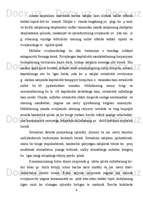 Ammo   kapitalizm   sharoitida   barcha   xalqlar   ham   alohida   millat   sifatida
tashkil topadi deb bo lmaydi. Xalqlar o rtasida tengikning yo qligi, ko p sonli   
va kuchli xalqlarning ekspluatator sinflar tomonidan mayda xalqlarning shafqatsiz
ekspluatasiya qilinishi, madaniyat va iqtisodiyotining rivojlanishi yo lida sun iy	
 
g ovlarning   vujudga   keltirilishi   ularning   millat   sifatida   tashkil   topishi   va	

rivojlanishiga to sqinlik qiladi.	

Millatlar   rivojlanishidagi   bu   ikki   tendensiya   o rtasidagi   ziddiyat	

antagonistik formaga kiradi. Rivojlangan kapitalistik mamlakatlarning burjuaziyasi
boshqalarning  territorisini   bosib  oladi, boshqa   xalqlarni   asoratga  olib boradi. Shu
narsani qayd qilish kerakki, kishilar etnik umumiyligining milliy bosqichi, asosan,
kapitalizmga   xos   bo lgan   holda,   juda   ko p   xalqlar   sotsialistik   revolyusiya	
 
g alabasi natijasida kapitalistik taraqqiyot bosqichini o tamasdan ham sotsialistik	
 
millat   bo lib   jipslashishlari   mumkin.   Millatlarning   asosiy   belgi   va	

xususiyatlarining   bu   ta rifi   kapitalistik   davlatlarga   ham,   sotsialistik   millatlarga	

ham xosdir. Chunki, millatlar sotsialistik ishlab chiqarish usuliga asoslanadilar  va
ularning   manfaatlari,   yagona   ma naviy   qiyofasining   belgilari   umumiydir.	

Millatlarning   yanada   rivojlanishi   ularning   ixtiyoriy   ravishda   va   teng   huquqlik
asosida hamkorlik qilishi  va bir-biriga yordam berishi tufayli amalga oshiriladiki,
ular kommunistik jamiyatga, kelajakda millatlarning qo shilib ketishini tayyorlab	

boradi.
Sotsializm   davrida   jamiyatning   iqtisodiy,   ijtimoiy   va   ma naviy   hayotini	

milliylashtirish   tendensiyasi   kuchayib   boradi.   Sotsializm   xalqlarni   jipslashtiradi,
ularni   bir-biriga   yaqinlashtiradi,   hamkorlik   qilayotgan   xalqlarda   tobora   ko proq	

mushtarak   alomatlarini   yuzaga   keltiradi,   milliy   alomatlarga   nisbatan   kengroq
bo lgan yangi aloqalarga ehtiyoj paydo  qiladi.	

Kommunizmning butun dunyo miqyosida g alaba qilishi  millatlarning bir-	

biri   bilan   qo shilib   ketishi   uchun   barcha   zarur   moddiy   va   ma naviy   shart-	
 
sharoitlarini   yaratib   beradi.   Butun   sayyora   miqyosida   yagona   reja   asosida
rivojlanuvchi   yagona   kommunistik   xo jalik   asta-sekin   tashkil   topib,   kishilarning	

ilgari   misli   ko rilmagan   iqtisodiy   birligini   ta minlaydi.   Barcha   kishilarda	
 
6 