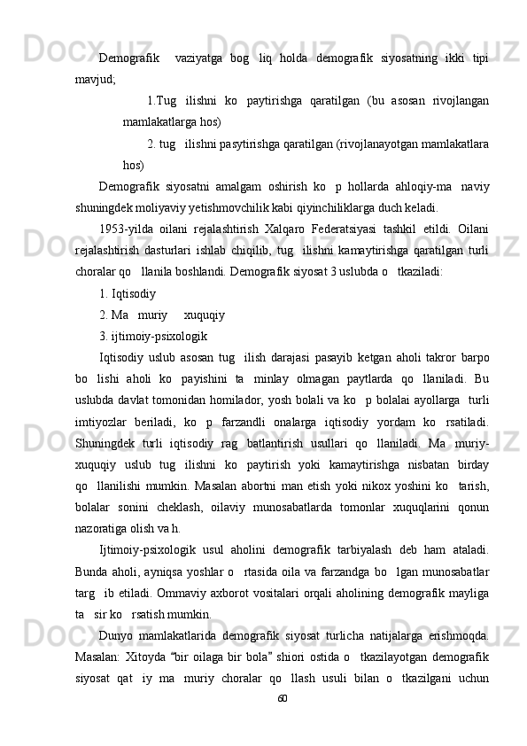 Demografik     vaziyatga   bog liq   holda   demografik   siyosatning   ikki   tipi
mavjud;
1.Tug ilishni   ko paytirishga   qaratilgan   (bu   asosan   rivojlangan	
 
mamlakatlarga hos)
2. tug ilishni pasytirishga qaratilgan (rivojlanayotgan mamlakatlara

hos)
Demografik   siyosatni   amalgam   oshirish   ko p   hollarda   ahloqiy-ma naviy	
 
shuningdek moliyaviy yetishmovchilik kabi qiyinchiliklarga duch keladi.
1953-yilda   oilani   rejalashtirish   Xalqaro   Federatsiyasi   tashkil   etildi.   Oilani
rejalashtirish   dasturlari   ishlab   chiqilib,   tug ilishni   kamaytirishga   qaratilgan   turli	

choralar qo llanila boshlandi. Demografik siyosat 3 uslubda o tkaziladi:	
 
1. Iqtisodiy
2. Ma muriy   xuquqiy
 
3. ijtimoiy-psixologik 
Iqtisodiy   uslub   asosan   tug ilish   darajasi   pasayib   ketgan   aholi   takror   barpo	

bo lishi   aholi   ko payishini   ta minlay   olmagan   paytlarda   qo llaniladi.   Bu	
   
uslubda davlat  tomonidan homilador, yosh bolali va ko p bolalai  ayollarga   turli	

imtiyozlar   beriladi,   ko p   farzandli   onalarga   iqtisodiy   yordam   ko rsatiladi.	
 
Shuningdek   turli   iqtisodiy   rag batlantirish   usullari   qo llaniladi.   Ma muriy-	
  
xuquqiy   uslub   tug ilishni   ko paytirish   yoki   kamaytirishga   nisbatan   birday	
 
qo llanilishi   mumkin.   Masalan   abortni   man   etish   yoki   nikox   yoshini   ko tarish,	
 
bolalar   sonini   cheklash,   oilaviy   munosabatlarda   tomonlar   xuquqlarini   qonun
nazoratiga olish va h.
Ijtimoiy-psixologik   usul   aholini   demografik   tarbiyalash   deb   ham   ataladi.
Bunda   aholi,   ayniqsa   yoshlar   o rtasida   oila   va   farzandga   bo lgan   munosabatlar	
 
targ ib etiladi. Ommaviy axborot  vositalari  orqali  aholining demografik mayliga	

ta sir ko rsatish mumkin.	
 
Dunyo   mamlakatlarida   demografik   siyosat   turlicha   natijalarga   erishmoqda.
Masalan:   Xitoyda   bir   oilaga   bir   bola   shiori   ostida   o tkazilayotgan   demografik	
 	
siyosat   qat iy   ma muriy   choralar   qo llash   usuli   bilan   o tkazilgani   uchun	
   
60 
