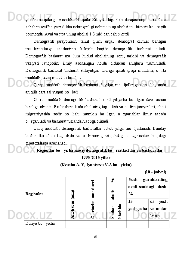 yaxshi   natijalarga   erishildi.   Natijada   Xitoyda   tug ilsh   darajasining   o rtachasi 
solish muvaffaqiyatsizlikka uchraganligi uchun uning aholisi to htovsiz ko payib	
 
bormoqda. Ayni vaqtda uning aholisi 1.3 mld dan oshib ketdi
Demografik   jarayonlarni   tahlil   qilish   orqali   demograf   olimlar   berilgan
ma lumotlarga   asoslaninib   kelajak   haqida   demografik   bashorat   qiladi.	

Demografik   bashorat   ma lum   hudud   aholisining   soni,   tarkibi   va   demografik	

vaziyati   istiqbolini   ilmiy   asoslangan   holda   oldindan   aniqlash   tushuniladi.
Demografik   bashorat   bashorat   etilayotgan   davriga   qarab   qisqa   muddatli,   o rta	

muddatli, uzoq muddatli bo ladi.	

Qisqa   muddatli   demografik   bashorat   5   yilga   mo ljallangan   bo lib,   unda	
 
aniqlik darajasi yuqori bo ladi. 	

O rta   muddatli   demografik   bashoratlar   30   yilgacha   bo lgan   davr   uchun	
 
hisobga olinadi. Bu bashoratlarda aholining tug ilish va o lim jarayonlari, aholi	
 
migratsiyasida   sodir   bo lishi   mumkin   bo lgan   o zgarishlar   ilmiy   asosda	
  
o rganiladi va bashorat tuzishda hisobga olinadi. 	

Uzoq   muddatli   demografik   bashoratlar   30-60   yilga   mo ljallanadi.   Bunday	

bashoratlar   aholi   tug ilishi   va   o limining   kelajakdagi   o zgarishlari   haqidagi	
  
gipotezalarga asoslanadi.
Regionlar bo yicha asosiy demografik ko rsatkichlar va bashoratlar
 
1995-2015 yillar
(Kvasha A. Y, Iyontseva V.A bo yicha)	

(10 - jadval)
    
Regionlar	
A
holi soni (m
ln)	
O
rtacha  um
r davri
	
Shahar
 
aholisi
 
%	
hisobida Yosh   guruhlariling
axoli   sonidagi   ulushi
%
15
yoshgacha 65   yosh
va undan
katta
Dunyo bo yicha	

61 