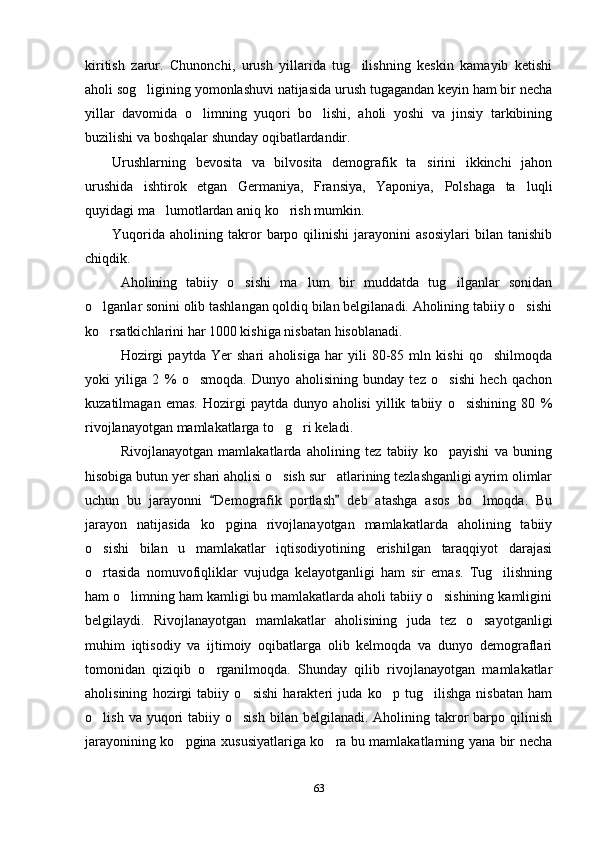 kiritish   zarur.   Chunonchi,   urush   yillarida   tug ilishning   keskin   kamayib   ketishi
aholi sog ligining yomonlashuvi natijasida urush tugagandan keyin ham bir necha	

yillar   davomida   o limning   yuqori   bo lishi,   aholi   yoshi   va   jinsiy   tarkibining	
 
buzilishi va boshqalar shunday oqibatlardandir.
Urushlarning   bevosita   va   bilvosita   demografik   ta sirini   ikkinchi   jahon	

urushida   ishtirok   etgan   Germaniya,   Fransiya,   Yaponiya,   Polshaga   ta luqli	

quyidagi ma lumotlardan aniq ko rish mumkin.	
 
Yuqorida   aholining   takror   barpo   qilinishi   jarayonini   asosiylari   bilan   tanishib
chiqdik.
Aholining   tabiiy   o sishi   ma lum   bir   muddatda   tug ilganlar   sonidan	
  
o lganlar sonini olib tashlangan qoldiq bilan belgilanadi. Aholining tabiiy o sishi	
 
ko rsatkichlarini har 1000 kishiga nisbatan hisoblanadi. 

Hozirgi   paytda   Yer   shari   aholisiga   har   yili   80-85   mln   kishi   qo shilmoqda	

yoki   yiliga   2   %   o smoqda.   Dunyo   aholisining   bunday   tez   o sishi   hech   qachon	
 
kuzatilmagan   emas.   Hozirgi   paytda   dunyo   aholisi   yillik   tabiiy   o sishining   80   %	

rivojlanayotgan mamlakatlarga to g ri keladi.	
 
Rivojlanayotgan   mamlakatlarda   aholining   tez   tabiiy   ko payishi   va   buning	

hisobiga butun yer shari aholisi o sish sur atlarining tezlashganligi ayrim olimlar	
 
uchun   bu   jarayonni   Demografik   portlash   deb   atashga   asos   bo lmoqda.   Bu	
 	
jarayon   natijasida   ko pgina   rivojlanayotgan   mamlakatlarda   aholining   tabiiy	

o sishi   bilan   u   mamlakatlar   iqtisodiyotining   erishilgan   taraqqiyot   darajasi	

o rtasida   nomuvofiqliklar   vujudga   kelayotganligi   ham   sir   emas.   Tug ilishning
 
ham o limning ham kamligi bu mamlakatlarda aholi tabiiy o sishining kamligini	
 
belgilaydi.   Rivojlanayotgan   mamlakatlar   aholisining   juda   tez   o sayotganligi	

muhim   iqtisodiy   va   ijtimoiy   oqibatlarga   olib   kelmoqda   va   dunyo   demograflari
tomonidan   qiziqib   o rganilmoqda.   Shunday   qilib   rivojlanayotgan   mamlakatlar	

aholisining   hozirgi   tabiiy   o sishi   harakteri   juda   ko p   tug ilishga   nisbatan   ham	
  
o lish  va yuqori  tabiiy  o sish  bilan  belgilanadi. Aholining  takror  barpo  qilinish	
 
jarayonining ko pgina xususiyatlariga ko ra bu mamlakatlarning yana bir necha	
 
63 