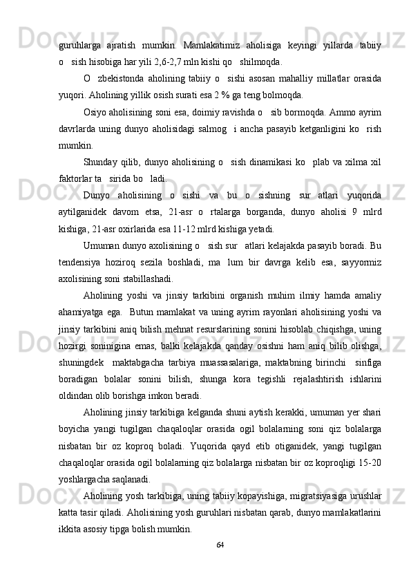 guruhlarga   ajratish   mumkin.   Mamlakatimiz   aholisiga   keyingi   yillarda   tabiiy
o sish hisobiga har yili 2,6-2,7 mln kishi qo shilmoqda. 
O zbekistonda   aholining   tabiiy   o sishi   asosan   mahalliy   millatlar   orasida	
 
yuqori.  Aholining   yillik   osish	
   surati	   esa  2 %  ga   teng   bolmoqda	 .
Osiyo aholisining soni esa, doimiy ravishda o sib bormoqda. Ammo ayrim	

davrlarda   uning   dunyo   aholisidagi   salmog i   ancha   pasayib   ketganligini   ko rish	
 
mumkin.
Shunday   qilib,   dunyo   aholisining   o sish   dinamikasi   ko plab   va   xilma   xil
 
faktorlar ta sirida bo ladi. 	
 
Dunyo   aholisining   o sishi   va   bu   o sishning   sur atlari   yuqorida	
  
aytilganidek   davom   etsa,   21-asr   o rtalarga   borganda,   dunyo   aholisi   9   mlrd	

kishiga, 21-asr oxirlarida esa 11-12 mlrd kishiga yetadi.
Umuman dunyo axolisining o sish sur atlari kelajakda pasayib boradi. Bu
 
tendensiya   hoziroq   sezila   boshladi,   ma lum   bir   davrga   kelib   esa,   sayyormiz	

axolisining soni stabillashadi.
Aholining   yoshi   va   jinsiy   tarkibini   organish   muhim   ilmiy   hamda   amaliy	

ahamiyatga   ega.     Butun   mamlakat   va   uning   ayrim   rayonlari   aholisining   yoshi   va
jinsiy  tarkibini  aniq   bilish   mehnat   resurslarining  sonini  hisoblab   chiqishga,  uning
hozirgi   soninigina   emas,   balki   kelajakda   qanday   osishni   ham   aniq   bilib   olishga,	

shuningdek     maktabgacha   tarbiya   muassasalariga,   maktabning   birinchi     sinfiga
boradigan   bolalar   sonini   bilish,   shunga   kora   tegishli  	
 rejal ashtirish   ishlarini
oldindan olib borishga imkon beradi. 
Aholining jinsiy tarkibiga kelganda shuni aytish kerakki, umuman yer shari
boyicha   yangi   tugilgan   chaqaloqlar   orasida   ogil   bolalarning   soni   qiz   bolalarga	
   
nisbatan   bir   oz   koproq   boladi.   Yuqorida   qayd   etib   otiganidek,   yangi   tugilgan	
   
chaqaloqlar orasida ogil bolalarning qiz bolalarga nisbatan bir oz koproqligi 15-20
  
yoshlargacha saqlanadi.
Aholining yosh tarkibiga, uning tabiiy kopayishi	
 ga , migra t siya siga   urushlar
katta tasir qiladi. Aholisining yosh guruhlari nisbatan qarab, dunyo mamlakatlarini	

ikkita asosiy tipga bolish mumkin.	

64 