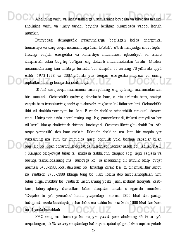 Aholining yoshi va jinsiy tarkibiga urushlarning bevosita va bilvosita tasirini
aholining   yoshi   va   jinsiy   tarkibi   boyicha   berilgan   piramidada   yaqqol   korish	
 
mumkin.
Dunyodagi   demografik   muammolarga   bog ’ lagan   holda   energetika ,
homashyo   va   oziq - ovqat   muammosiga   ham   to ’ xtalib   o ’ tish   maqsadga   muvofiqdir .
Hozirgi   vaqtda   energetika   va   xomashyo   muammosi   iqtisodiyot   va   ishlab
chiqarirish   bilan   bog ’ liq   bo ’ lgan   eng   dolzarb   muammolardan   biridir .   Mazkur
muammolarning   kun   tartibiga   birinchi   bor   chiqishi   20-asrning   70-yillarida   qayd
etildi.   1973-1998   va   2007-yillarda   yuz   bergan   energetika   inqirozi   va   uning
oqibatlari hozirgi kungacha sezilmoqda.
Global   oziq-ovqat   muammosi   insoniyatning   eng   qadimgi   muammolaridan
biri   sanaladi.   Ocharchilik   qadimgi   davrlarda   ham,   o rta   asrlarda   ham,   hozirgi	

vaqtda ham insonlarning boshiga tushuvchi eng katta kulfatlardan biri. Ocharchilik
ikki  xil  shaklda   namoyon bo ladi.  Birinchi  shaklda  ocharchilik  surunkali  davom	

etadi. Uning natijasida odamlarning sog ligi yomonlashadi, tinkasi quriydi va har	

xil kasalliklarga chalininish ehtimoli kuchayadi. Ocharchilikning bu shakli  to yib	
	
ovqat   yemaslik   deb   ham   ataladi.   Ikkinchi   shaklida   ma lum   bir   vaqtda   yer	
	
yuzasining   ma lum   bir   hududida   qurg oqchilik   yoki   boshqa   sabablar   bilan	
 
bog liq bo lgan ocharchilik oqibatida milionlab insonlar halok bo ladilar. FAO	
  
(   Xalqaro   oziq-ovqat   bilan   ta minlash   tashkiloti),   xalqaro   sog liqni   saqlash   va	
 
boshqa   tashkilotlarning   ma lumotiga   ko ra   insonning   bir   kunlik   oziq-   ovqat	
 
normasi  2400-2500 kkal  dan kam bo lmasligi  kerak. Ba zi  bir mualliflar ushbu	
 
ko rsatkich   2700-2800   kkalga   teng   bo lishi   lozim   deb   hisoblamoqdalar.   Shu	
 
bilan birga, mazkur ko rsatkich insonlarning yoshi, jinsi, mehnat faoliyati, kasb-	

kori,   tabiiy-iqlimiy   sharoitlari   bilan   aloqador   tarzda   o zgarishi   mumkin.	

Ovqatni   to yib   yemaslik   holati   yuqoridagi     norma   1800   kkal   dan   pastga	
 	
tushganda sezila boshlaydi, ocharchilik esa ushbu ko rsatkich 1000 kkal dan kam	

bo lganda kuzatiladi.	

FAO   ning   ma lumotiga   ko ra,   yer   yuzida   jami   aholining   35   %   to yib	
  
ovqatlangan, 15 % zaruriy miqdordagi kaloriyani qabul qilgan, lekin oqsilni yetarli
65 