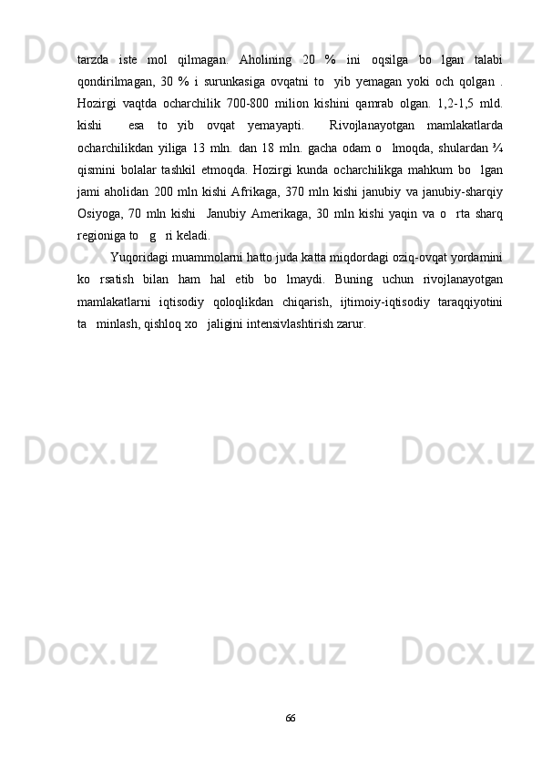 tarzda   iste mol   qilmagan.   Aholining   20   %   ini   oqsilga   bo lgan   talabi 
qondirilmagan,   30   %   i   surunkasiga   ovqatni   to yib   yemagan   yoki   och   qolgan   .	

Hozirgi   vaqtda   ocharchilik   700-800   milion   kishini   qamrab   olgan.   1,2-1,5   mld.
kishi     esa   to yib   ovqat   yemayapti.     Rivojlanayotgan   mamlakatlarda	

ocharchilikdan   yiliga   13   mln.   dan   18   mln.   gacha   odam   o lmoqda,   shulardan   ¾	

qismini   bolalar   tashkil   etmoqda.   Hozirgi   kunda   ocharchilikga   mahkum   bo lgan	

jami   aholidan   200   mln   kishi   Afrikaga,   370   mln   kishi   janubiy   va   janubiy-sharqiy
Osiyoga,   70   mln   kishi     Janubiy   Amerikaga,   30   mln   kishi   yaqin   va   o rta   sharq	

regioniga to g ri keladi.	
 
Yuqoridagi muammolarni hatto juda katta miqdordagi oziq-ovqat yordamini
ko rsatish   bilan   ham   hal   etib   bo lmaydi.   Buning   uchun   rivojlanayotgan	
 
mamlakatlarni   iqtisodiy   qoloqlikdan   chiqarish,   ijtimoiy-iqtisodiy   taraqqiyotini
ta minlash, qishloq xo jaligini intensivlashtirish zarur.
 
66 