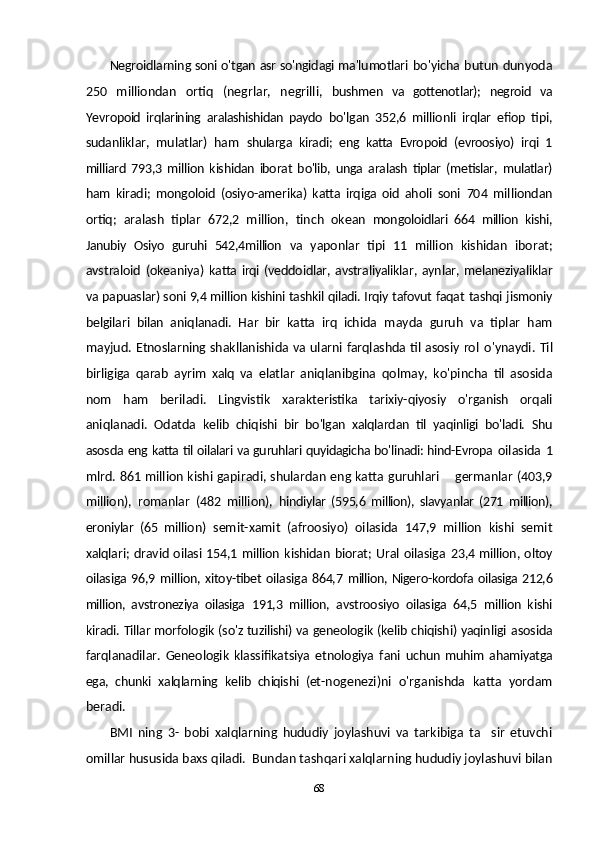 Negroidlarning soni o'tgan asr so'ngidagi ma'lumotlari   bo'yicha butun dunyoda
250   milliondan   ortiq   (negrlar,   negrilli,   bushmen   va   gottenotlar);   negroid   va
Ye vropoid   irqlarining   aralashishidan   paydo   bo'lgan   352,6   millionli   irqlar   efiop   tipi,
sudanliklar,   mulatlar)   ham   shularga   kiradi;   eng   katta   Evropoid   (evroosiyo)   irqi   1
milliard   793,3   million   kishidan   iborat   bo'lib,   unga   aralash   tiplar   (metislar,   mulatlar)
ham   kiradi;   mongoloid   (osiyo-amerika)   katta   irqiga   oid   aholi   soni   704   milliondan
ortiq;   aralash   tiplar   672,2   million,   t inch   okean   mongoloidlari   664   million   kishi,
Janubiy   Osiyo   guruhi   542,4million   va   yaponlar   tipi   11   million   kishidan   iborat;
avstraloid   (okeaniya)   katta  irqi  (veddoidlar,  avstraliyaliklar,  aynlar,  melaneziyaliklar
va  papuaslar) soni 9,4 million kishini tashkil qiladi. Irqiy tafovut faqat  tashqi jismoniy
belgilari   bilan   aniqlanadi.   Har   bir   katta   irq   ichida   mayda   guruh   va   tiplar   ham
mayjud.   Etnoslarning shakllanishida va ularni farqlashda til asosiy rol   o'ynaydi.  Til
birligiga   qarab   ayrim   xalq   va   elatlar   aniqlanibgina   qolmay,   ko'pincha   til   asosida
nom   ham   beriladi.   Lingvistik   xarakteristika   tarixiy-qiyosiy   o'rganish   orqali
aniqlanadi.   Odatda   kelib   chiqishi   bir   bo'lgan   xalqlardan   til   yaqinligi   bo'ladi.   Shu
asosda   eng katta til oilalari va guruhlari quyidagicha bo'linadi: hind-Evropa   oilasida  1
mlrd. 861 million kishi gapiradi, shulardan eng katta  guruhlari   germanlar (403,9
million),   romanlar   (482   million),   hindiylar   (595,6   million),   slavyanlar   (271   million),
eroniylar   (65   mil lion)   semit-xamit   (afroosiyo)   oilasida   147,9   million   kishi   semit
xalqlari;  dravid oilasi 154,1 million  kishidan biorat; Ural oilasiga   23,4 million, oltoy
oilasiga  96,9 million, xitoy-tibet  oilasiga 864,7   million, Nigero-kordofa oilasiga 212,6
million,   avstroneziya   oilasiga   191,3   million,   avstroosiyo   oilasiga   64,5   million   kishi
kiradi. Tillar morfologik (so'z tuzilishi) va geneologik (kelib chiqishi) yaqinligi   asosida
farqlanadilar.   Geneologik   klassifikatsiya   etnologiya   fani   uchun   muhim   ahamiyatga
ega,   chunki   xalqlarning   kelib   chiqishi   (et- nogenezi)ni   o'rganishda   katta   yordam
beradi.
BMI   ning   3-   bobi   xalqlarning   hududiy   joylashuvi   va   tarkibiga   ta sir   etuvchi	

omillar hususida baxs qiladi.  Bundan tashqari xalqlarning hududiy joylashuvi bilan
68 