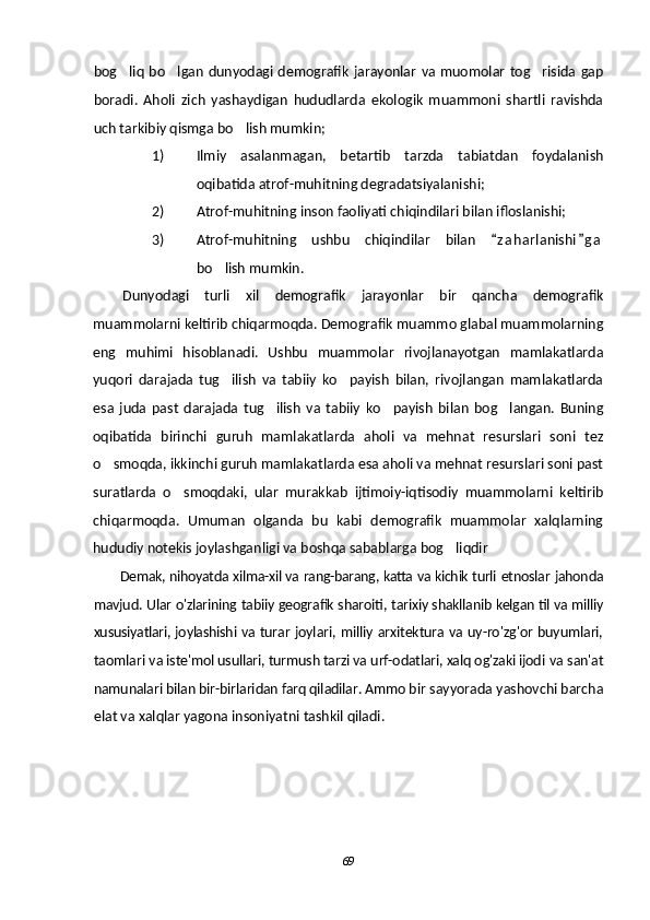 bog liq bo lgan  dunyodagi demografik jarayonlar  va muomolar tog risida  gap  
boradi.   Aholi   zich   yashaydigan   hududlarda   ekologik   muammoni   shartli   ravishda
uch tarkibiy qismga bo lish mumkin;	

1) Ilmiy   asalanmagan,   betartib   tarzda   tabiatdan   foydalanish
oqibatida atrof-muhitning degradatsiyalanishi;
2) Atrof-muhitning inson faoliyati chiqindilari bilan ifloslanishi;
3) Atrof-muhitning   ushbu   chiqindilar   bilan   z a h arlanishi g a	
 
bo lish mumkin.	

Dunyodagi   turli   xil   demografik   jarayonlar   bir   qancha   demografik
muammolarni keltirib chiqarmoqda. Demografik muammo glabal muammolarning
eng   muhimi   hisoblanadi.   Ushbu   muammolar   rivojlanayotgan   mamlakatlarda
yuqori   darajada   tug ilish   va   tabiiy   ko payish   bilan,   rivojlangan   mamlakatlarda
 
esa   juda   past   darajada   tug ilish   va   tabiiy   ko payish   bilan   bog langan.   Buning	
  
oqibatida   birinchi   guruh   mamlakatlarda   aholi   va   mehnat   resurslari   soni   tez
o smoqda, ikkinchi guruh mamlakatlarda esa aholi va mehnat resurslari soni past	

suratlarda   o smoqdaki,   ular   murakkab   ijtimoiy-iqtisodiy   muammolarni   keltirib	

chiqarmoqda.   Umuman   olganda   bu   kabi   demografik   muammolar   xalqlarning
hududiy notekis joylashganligi va boshqa sabablarga bog liqdir	

Demak, nihoyatda xilma-xil va rang-barang, katta va kichik turli  etnoslar jahonda
mavjud. Ular o'zlarining tabiiy geografik sharoiti,  tarixiy shakllanib kelgan til va milliy
xususiyatlari, joylashishi va   turar joylari, milliy arxitektura va uy-ro'zg'or buyumlari,
taomlari  va iste'mol usullari, turmush tarzi va urf-odatlari, xalq og'zaki ijodi   va san'at
namunalari bilan bir-birlaridan farq qiladilar. Ammo bir  sayyorada yashovchi barcha
elat va xalqlar yagona insoniyatni tashkil qiladi .
69 