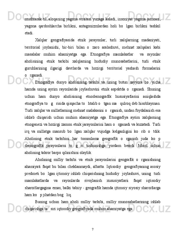 mushtarak til, aloqaning yagona vositasi yuzaga keladi, insoniyat yagona jamoasi,
yagona   qardoshlarcha   birlikni,   antagonizmlardan   holi   bo lgan   birlikni   tashkil
etadi. 
Xalqlar   geografiyasida   etnik   jarayonlar,   turli   xalqlarning   madaniyati,
territorial   joylanishi,   bir-biri   bilan   o zaro   aralashuvi,   mehnat   xalqalari   kabi	

masalalar   muhim   ahamiyatga   ega.   Etnografiya   mamlakatlar     va   rayonlar
aholisining   etnik   tarkibi   xalqlarning   hududiy   munosabatlarini,   turli   etnik
guruhlarining   ilgarigi   davrlarda   va   hozirgi   territorial   yashash   formalarini
o rganadi. 	

Etnografiya   dunyo   aholisining   tarkibi   va   uning   butun   sayyora   bo yicha	

hamda   uning   ayrim   rayonlarida   joylashuvini   etnik   aspektda   o rganadi.   Shuning	

uchun   ham   dunyo   aholisining   etnodemografik   hususiyatlarini   aniqlashda
etnografiya to g risida qisqacha to htalib o tgan ma qulroq deb hisoblayman.	
    
Turli xalqlar va millatlarning mehnat malakasini o rganish, undan foydalanish esa	

ishlab   chiqarish   uchun   muhim   ahamiyatga   ega.   Etnografiya   ayrim   xalqlarning
etnogenezi va hozirgi zamon etnik jarayonlarini ham o rganadi va kuzatadi. Turli	

irq   va   millatga   mansub   bo lgan   xalqlar   vujudga   kelganligini   ko rib   o tdik.	
  
Aholining   etnik   tarkibini   har   tomonlama   geografik   o rganish   juda   ko p	
 
demografik   jarayonlarni   to g ri   tushunishga   yordam   beradi.   Misol   uchun	
 
aholining takror barpo qilinishini olaylik.
Aholining   milliy   tarkibi   va   etnik   jarayonlarini   geografik   o rganishning	

ahamiyati   faqat   bu   bilan   cheklanmaydi,   albatta.   Iqtisodiy     geografiyaning   asosiy
predmeti   bo lgan   ijtimoiy   ishlab   chiqarishning   hududiy     joylashuvi,   uning     turli	

mamlakatlarda   va   rayonlarda   rivojlanish   xususiyatlarii   faqat   iqtisodiy
sharoitlargagina emas, balki tabiiy - geografik hamda ijtimoiy siyosiy sharoitlarga
ham ko p jihatdan bog liq.	
 
Buning   uchun   ham   aholi   milliy   tarkibi,   milliy   munosabatlarining   ishlab
chiqarishga ta siri iqtisodiy geografiyada muhim ahamiyatga ega. 	

7 