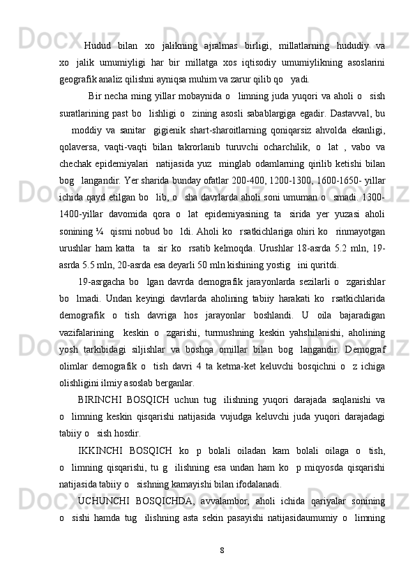 Hudud   bilan   xo jalikning   ajralmas   birligi,   millatlarning   hududiy   va
xo jalik   umumiyligi   har   bir   millatga   xos   iqtisodiy   umumiylikning   asoslarini	

geografik analiz qilishni ayniqsa muhim va zarur qilib qo yadi. 	

      Bir   necha   ming   yillar   mobaynida   o limning  juda   yuqori   va   aholi   o sish	
 
suratlarining   past   bo lishligi   o zining   asosli   sabablargiga   egadir.   Dastavval,   bu	
 
  moddiy   va   sanitar gigienik   shart-sharoitlarning   qoniqarsiz   ahvolda   ekanligi,	
 
qolaversa,   vaqti-vaqti   bilan   takrorlanib   turuvchi   ocharchilik,   o lat   ,   vabo   va	

chechak   epidemiyalari     natijasida   yuz     minglab   odamlarning   qirilib   ketishi   bilan
bog langandir. Yer sharida bunday ofatlar 200-400, 1200-1300, 1600-1650- yillar	

ichida qayd etilgan bo lib, o sha davrlarda aholi soni umuman o smadi. 1300-	
  
1400-yillar   davomida   qora   o lat   epidemiyasining   ta sirida   yer   yuzasi   aholi	
 
sonining ¼   qismi nobud bo ldi. Aholi  ko rsatkichlariga ohiri ko rinmayotgan	
  
urushlar   ham   katta     ta sir   ko rsatib   kelmoqda.   Urushlar   18-asrda   5.2   mln,   19-	
 
asrda 5.5 mln, 20-asrda esa deyarli 50 mln kishining yostig ini quritdi. 	

19-asrgacha   bo lgan   davrda   demografik   jarayonlarda   sezilarli   o zgarishlar	
 
bo lmadi.   Undan   keyingi   davrlarda   aholining   tabiiy   harakati   ko rsatkichlarida	
 
demografik   o tish   davriga   hos   jarayonlar   boshlandi.   U   oila   bajaradigan	

vazifalarining     keskin   o zgarishi,   turmushning   keskin   yahshilanishi,   aholining	

yosh   tarkibidagi   siljishlar   va   boshqa   omillar   bilan   bog langandir.   Demograf	

olimlar   demografik   o tish   davri   4   ta   ketma-ket   keluvchi   bosqichni   o z   ichiga	
 
olishligini ilmiy asoslab berganlar. 
BIRINCHI   BOSQICH   uchun   tug ilishning   yuqori   darajada   saqlanishi   va	

o limning   keskin   qisqarishi   natijasida   vujudga   keluvchi   juda   yuqori   darajadagi	

tabiiy o sish hosdir. 	

IKKINCHI   BOSQICH   ko p   bolali   oiladan   kam   bolali   oilaga   o tish,	
 
o limning   qisqarishi,   tu   g ilishning   esa   undan   ham   ko p   miqyosda   qisqarishi	
  
natijasida tabiiy o sishning kamayishi bilan ifodalanadi. 	

UCHUNCHI   BOSQICHDA,   avvalambor,   aholi   ichida   qariyalar   sonining
o sishi   hamda   tug ilishning   asta   sekin   pasayishi   natijasidaumumiy   o limning	
  
8 