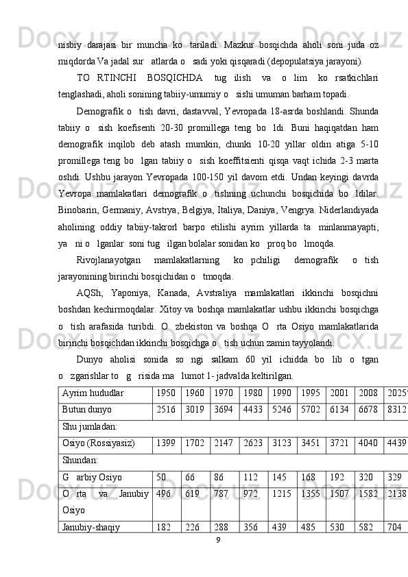nisbiy   darajasi   bir   muncha   ko tariladi.   Mazkur   bosqichda   aholi   soni   juda   oz
miqdorda Va jadal sur atlarda o sadi yoki qisqaradi (depopulatsiya jarayoni). 	
 
TO RTINCHI   BOSQICHDA   tug ilish   va   o lim   ko rsatkichlari	
   
tenglashadi, aholi sonining tabiiy-umumiy o sishi umuman barham topadi.	

Demografik   o tish   davri,   dastavval,   Yevropada   18-asrda   boshlandi.   Shunda	

tabiiy   o sish   koefisenti   20-30   promillega   teng   bo ldi.   Buni   haqiqatdan   ham	
 
demografik   inqilob   deb   atash   mumkin,   chunki   10-20   yillar   oldin   atiga   5-10
promillega   teng   bo lgan   tabiiy   o sish   koeffitsienti   qisqa   vaqt   ichida   2-3   marta	
 
oshdi.   Ushbu   jarayon   Yevropada   100-150   yil   davom   etdi.   Undan   keyingi   davrda
Yevropa   mamlakatlari   demografik   o tishning   uchunchi   bosqichida   bo ldilar.	
 
Binobarin, Germaniy, Avstrya, Belgiya, Italiya, Daniya, Vengrya. Niderlandiyada
aholining   oddiy   tabiiy-takrorl   barpo   etilishi   ayrim   yillarda   ta minlanmayapti,	

ya ni o lganlar  soni tug ilgan bolalar sonidan ko proq bo lmoqda. 	
    
Rivojlanayotgan   mamlakatlarning   ko pchiligi   demografik   o tish	
 
jarayonining birinchi bosqichidan o tmoqda. 	

AQSh,   Yaponiya,   Kanada,   Avstraliya   mamlakatlari   ikkinchi   bosqichni
boshdan kechirmoqdalar. Xitoy va boshqa mamlakatlar  ushbu ikkinchi  bosqichga
o tish   arafasida   turibdi.   O zbekiston   va   boshqa   O rta   Osiyo   mamlakatlarida	
  
birinchi bosqichdan ikkinchi bosqichga o tish uchun zamin tayyolandi. 	

Dunyo   aholisi   sonida   so ngi   salkam   60   yil   ichidda   bo lib   o tgan	
  
o zgarishlar to g risida ma lumot 1- jadvalda keltirilgan.	
   
Ayrim hududlar 1950 1960 1970 1980 1990 1995 2001 2008 2025*
Butun dunyo 2516 3019 3694 4433 5246 5702 6134 6678 8312
Shu jumladan:
Osiyo (Rossiyasiz) 1399 1702 2147 2623 3123 3451 3721 4040 4439
Shundan:
G arbiy Osiyo
 50 66 86 112 145 168 192 320 329
O rta   va   Janubiy

Osiyo 496 619 787 972 1215 1355 1507 1582 2138
Janubiy-shaqiy 182 226 288 356 439 485 530 582 704
9 