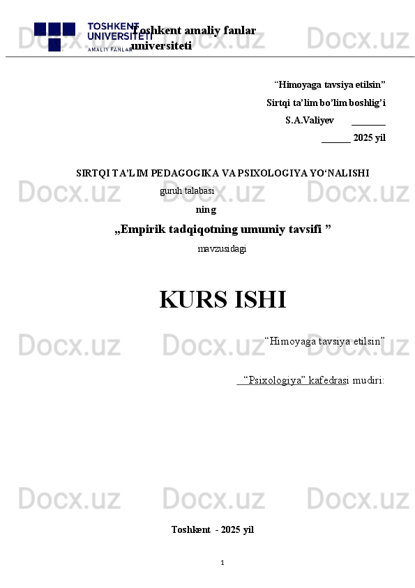 “ Himoyaga tavsiya etilsin”
 Sirtqi ta’lim bo’lim boshlig’i  
S.A.Valiyev       _______
______ 2025 yil
SIRTQI TA’LIM PEDAGOGIKA  VA PSIXOLOGIYA YO‘NALISHI
                                         guruh talabasi
   ning
„ Empirik tadqiqotning umumiy tavsifi  ”
mavzusidagi 
KURS ISHI
“Himoyaga tavsiya etilsin”                            
“Psixologiya” kafedrasi mudiri:                       
                                                       
                                              Toshkent  - 2025 yil
1Toshkent amaliy fanlar 
universiteti 