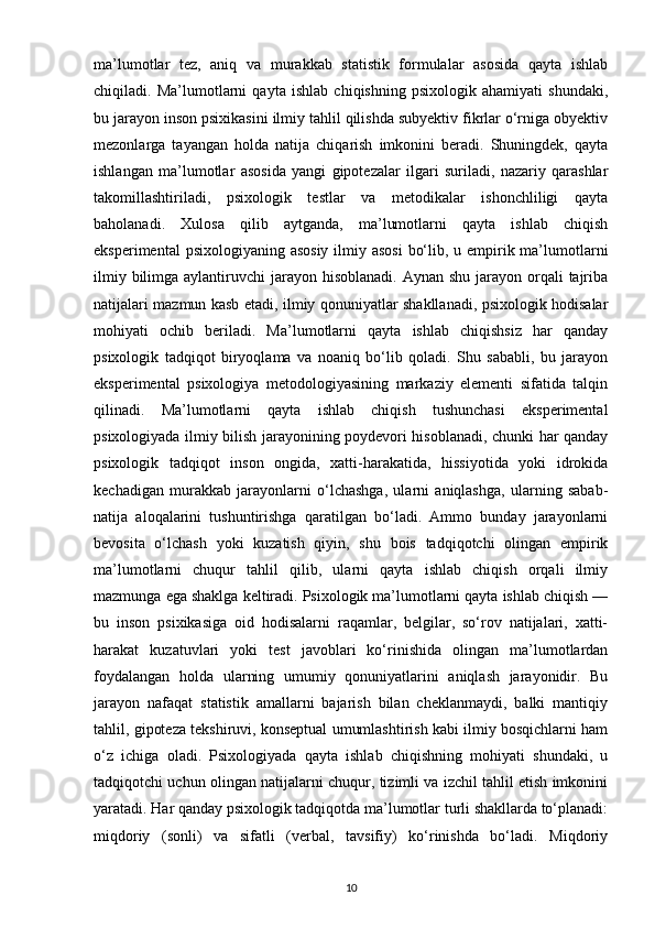 ma’lumotlar   tez,   aniq   va   murakkab   statistik   formulalar   asosida   qayta   ishlab
chiqiladi.   Ma’lumotlarni   qayta   ishlab   chiqishning   psixologik   ahamiyati   shundaki,
bu jarayon inson psixikasini ilmiy tahlil qilishda subyektiv fikrlar o‘rniga obyektiv
mezonlarga   tayangan   holda   natija   chiqarish   imkonini   beradi.   Shuningdek,   qayta
ishlangan   ma’lumotlar   asosida   yangi   gipotezalar   ilgari   suriladi,   nazariy   qarashlar
takomillashtiriladi,   psixologik   testlar   va   metodikalar   ishonchliligi   qayta
baholanadi.   Xulosa   qilib   aytganda,   ma’lumotlarni   qayta   ishlab   chiqish
eksperimental  psixologiyaning asosiy ilmiy asosi  bo‘lib, u empirik ma’lumotlarni
ilmiy bilimga aylantiruvchi  jarayon hisoblanadi. Aynan  shu jarayon orqali  tajriba
natijalari mazmun kasb etadi, ilmiy qonuniyatlar shakllanadi, psixologik hodisalar
mohiyati   ochib   beriladi.   Ma’lumotlarni   qayta   ishlab   chiqishsiz   har   qanday
psixologik   tadqiqot   biryoqlama   va   noaniq   bo‘lib   qoladi.   Shu   sababli,   bu   jarayon
eksperimental   psixologiya   metodologiyasining   markaziy   elementi   sifatida   talqin
qilinadi.   Ma’lumotlarni   qayta   ishlab   chiqish   tushunchasi   eksperimental
psixologiyada ilmiy bilish jarayonining poydevori hisoblanadi, chunki har qanday
psixologik   tadqiqot   inson   ongida,   xatti-harakatida,   hissiyotida   yoki   idrokida
kechadigan   murakkab   jarayonlarni   o‘lchashga,   ularni   aniqlashga,   ularning   sabab-
natija   aloqalarini   tushuntirishga   qaratilgan   bo‘ladi.   Ammo   bunday   jarayonlarni
bevosita   o‘lchash   yoki   kuzatish   qiyin,   shu   bois   tadqiqotchi   olingan   empirik
ma’lumotlarni   chuqur   tahlil   qilib,   ularni   qayta   ishlab   chiqish   orqali   ilmiy
mazmunga ega shaklga keltiradi. Psixologik ma’lumotlarni qayta ishlab chiqish —
bu   inson   psixikasiga   oid   hodisalarni   raqamlar,   belgilar,   so‘rov   natijalari,   xatti-
harakat   kuzatuvlari   yoki   test   javoblari   ko‘rinishida   olingan   ma’lumotlardan
foydalangan   holda   ularning   umumiy   qonuniyatlarini   aniqlash   jarayonidir.   Bu
jarayon   nafaqat   statistik   amallarni   bajarish   bilan   cheklanmaydi,   balki   mantiqiy
tahlil, gipoteza tekshiruvi, konseptual umumlashtirish kabi ilmiy bosqichlarni ham
o‘z   ichiga   oladi.   Psixologiyada   qayta   ishlab   chiqishning   mohiyati   shundaki,   u
tadqiqotchi uchun olingan natijalarni chuqur, tizimli va izchil tahlil etish imkonini
yaratadi. Har qanday psixologik tadqiqotda ma’lumotlar turli shakllarda to‘planadi:
miqdoriy   (sonli)   va   sifatli   (verbal,   tavsifiy)   ko‘rinishda   bo‘ladi.   Miqdoriy
10 