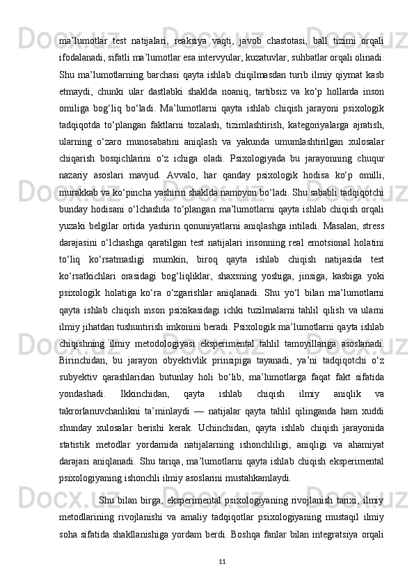 ma’lumotlar   test   natijalari,   reaksiya   vaqti,   javob   chastotasi,   ball   tizimi   orqali
ifodalanadi, sifatli ma’lumotlar esa intervyular, kuzatuvlar, suhbatlar orqali olinadi.
Shu   ma’lumotlarning   barchasi   qayta   ishlab   chiqilmasdan   turib   ilmiy   qiymat   kasb
etmaydi,   chunki   ular   dastlabki   shaklda   noaniq,   tartibsiz   va   ko‘p   hollarda   inson
omiliga   bog‘liq   bo‘ladi.   Ma’lumotlarni   qayta   ishlab   chiqish   jarayoni   psixologik
tadqiqotda   to‘plangan   faktlarni   tozalash,   tizimlashtirish,   kategoriyalarga   ajratish,
ularning   o‘zaro   munosabatini   aniqlash   va   yakunda   umumlashtirilgan   xulosalar
chiqarish   bosqichlarini   o‘z   ichiga   oladi.   Psixologiyada   bu   jarayonning   chuqur
nazariy   asoslari   mavjud.   Avvalo,   har   qanday   psixologik   hodisa   ko‘p   omilli,
murakkab va ko‘pincha yashirin shaklda namoyon bo‘ladi. Shu sababli tadqiqotchi
bunday   hodisani   o‘lchashda   to‘plangan   ma’lumotlarni   qayta   ishlab   chiqish   orqali
yuzaki   belgilar   ortida   yashirin   qonuniyatlarni   aniqlashga   intiladi.   Masalan,   stress
darajasini   o‘lchashga   qaratilgan   test   natijalari   insonning   real   emotsional   holatini
to‘liq   ko‘rsatmasligi   mumkin,   biroq   qayta   ishlab   chiqish   natijasida   test
ko‘rsatkichlari   orasidagi   bog‘liqliklar,   shaxsning   yoshiga,   jinsiga,   kasbiga   yoki
psixologik   holatiga   ko‘ra   o‘zgarishlar   aniqlanadi.   Shu   yo‘l   bilan   ma’lumotlarni
qayta   ishlab   chiqish   inson   psixikasidagi   ichki   tuzilmalarni   tahlil   qilish   va   ularni
ilmiy jihatdan tushuntirish imkonini beradi. Psixologik ma’lumotlarni qayta ishlab
chiqishning   ilmiy   metodologiyasi   eksperimental   tahlil   tamoyillariga   asoslanadi.
Birinchidan,   bu   jarayon   obyektivlik   prinsipiga   tayanadi,   ya’ni   tadqiqotchi   o‘z
subyektiv   qarashlaridan   butunlay   holi   bo‘lib,   ma’lumotlarga   faqat   fakt   sifatida
yondashadi.   Ikkinchidan,   qayta   ishlab   chiqish   ilmiy   aniqlik   va
takrorlanuvchanlikni   ta’minlaydi   —   natijalar   qayta   tahlil   qilinganda   ham   xuddi
shunday   xulosalar   berishi   kerak.   Uchinchidan,   qayta   ishlab   chiqish   jarayonida
statistik   metodlar   yordamida   natijalarning   ishonchliligi,   aniqligi   va   ahamiyat
darajasi   aniqlanadi.   Shu   tariqa,   ma’lumotlarni   qayta   ishlab   chiqish   eksperimental
psixologiyaning ishonchli ilmiy asoslarini mustahkamlaydi.
                      Shu   bilan   birga,   eksperimental   psixologiyaning   rivojlanish   tarixi,   ilmiy
metodlarining   rivojlanishi   va   amaliy   tadqiqotlar   psixologiyaning   mustaqil   ilmiy
soha  sifatida   shakllanishiga   yordam  berdi.  Boshqa  fanlar   bilan   integratsiya   orqali
11 