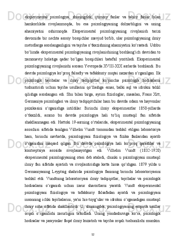 eksperimental   psixologiya,   shuningdek,   ijtimoiy   fanlar   va   tabiiy   fanlar   bilan
hamkorlikda   rivojlanmoqda,   bu   esa   psixologiyaning   dolzarbligini   va   uning
ahamiyatini   oshirmoqda.   Eksperimental   psixologiyaning   rivojlanish   tarixi
davomida   bir   nechta   asosiy   bosqichlar   mavjud   bo'lib,   ular   psixologiyaning   ilmiy
metodlarga asoslanganligini va tajriba o‘tkazishning ahamiyatini ko‘rsatadi. Ushbu
bo‘limda eksperimental psixologiyaning rivojlanishining boshlang‘ich davridan to
zamonaviy   holatiga   qadar   bo‘lgan   bosqichlari   batafsil   yoritiladi.   Eksperimental
psixologiyaning rivojlanishi asosan Yevropada XVIII-XIX asrlarda boshlandi. Bu
davrda psixologiya ko‘proq falsafiy va tafakkuriy nuqtai nazardan o‘rganilgan. Ilk
psixologik   tajribalar   va   ilmiy   tadqiqotlar   ko‘pincha   psixologik   hodisalarni
tushuntirish   uchun   tajriba   usullarini   qo‘llashga   emas,   balki   aql   va   idrokni   tahlil
qilishga   asoslangan   edi.   Shu   bilan   birga,   ayrim   fiziologlar,   masalan,   Frans   Xitt,
Germaniya psixologlari va ilmiy tadqiqotchilar ham bu davrda odam va hayvonlar
psixikasini   o‘rganishga   intildilar.   Birinchi   ilmiy   eksperimentlar   1850-yillarda
o‘tkazildi,   ammo   bu   davrda   psixologiya   hali   to‘liq   mustaqil   fan   sifatida
shakllanmagan   edi.   Hattoki   19-asrning   o‘rtalarida,   eksperimental   psixologiyaning
asoschisi   sifatida   tanilgan   Vilhelm   Vundt   tomonidan   tashkil   etilgan   laboratoriya
ham,   birinchi   navbatda,   psixologiyani   fiziologiya   va   fizika   fanlaridan   ajratib
o‘rganishni   maqsad   qilgan.   Bu   davrda   psixologiya   hali   ko‘proq   qarashlar   va
kontseptsiya   asosida   rivojlanayotgan   edi.   Vilhelm   Vundt   (1832-1920)
eksperimental   psixologiyaning   otasi   deb   ataladi,   chunki   u   psixologiyani   mustaqil
ilmiy   fan   sifatida   ajratish   va   rivojlantirishga   katta   hissa   qo‘shgan.   1879   yilda   u
Germaniyaning   Leyptsig   shahrida   psixologiya   fanining   birinchi   laboratoriyasini
tashkil   etdi.   Vundtning   laboratoriyasi   ilmiy   tadqiqotlar,   tajribalar   va   psixologik
hodisalarni   o‘rganish   uchun   zarur   sharoitlarni   yaratdi.   Vundt   eksperimental
psixologiyani   fiziologiya   va   tafakkuriy   falsafadan   ajratdi   va   psixologiyani
insonning   ichki   tajribalarini,   ya'ni   his-tuyg‘ular   va   idrokni   o‘rganadigan   mustaqil
ilmiy   soha   sifatida   shakllantirdi.   U,   shuningdek,   psixologiyaning   empirik   usullar
orqali   o‘rganilishi   zarurligini   ta'kidladi.   Uning   yondashuviga   ko‘ra,   psixologik
hodisalar va jarayonlar faqat ilmiy kuzatish va tajriba orqali tushunilishi mumkin.
12 