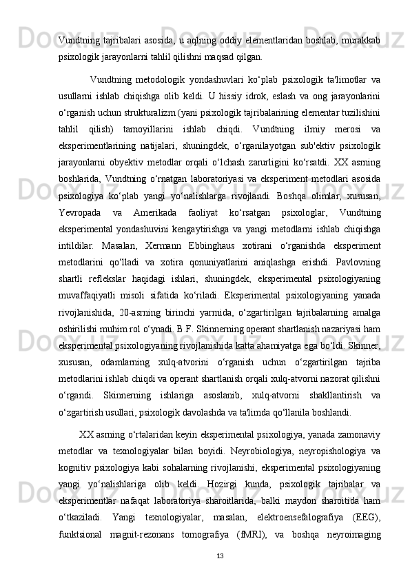 Vundtning   tajribalari   asosida,   u   aqlning   oddiy   elementlaridan   boshlab,   murakkab
psixologik jarayonlarni tahlil qilishni maqsad qilgan.
              Vundtning   metodologik   yondashuvlari   ko‘plab   psixologik   ta'limotlar   va
usullarni   ishlab   chiqishga   olib   keldi.   U   hissiy   idrok,   eslash   va   ong   jarayonlarini
o‘rganish uchun strukturalizm (yani psixologik tajribalarining elementar tuzilishini
tahlil   qilish)   tamoyillarini   ishlab   chiqdi.   Vundtning   ilmiy   merosi   va
eksperimentlarining   natijalari,   shuningdek,   o‘rganilayotgan   sub'ektiv   psixologik
jarayonlarni   obyektiv   metodlar   orqali   o‘lchash   zarurligini   ko‘rsatdi.   XX   asrning
boshlarida,   Vundtning   o‘rnatgan   laboratoriyasi   va   eksperiment   metodlari   asosida
psixologiya   ko‘plab   yangi   yo‘nalishlarga   rivojlandi.   Boshqa   olimlar,   xususan,
Yevropada   va   Amerikada   faoliyat   ko‘rsatgan   psixologlar,   Vundtning
eksperimental   yondashuvini   kengaytirishga   va   yangi   metodlarni   ishlab   chiqishga
intildilar.   Masalan,   Xermann   Ebbinghaus   xotirani   o‘rganishda   eksperiment
metodlarini   qo‘lladi   va   xotira   qonuniyatlarini   aniqlashga   erishdi.   Pavlovning
shartli   reflekslar   haqidagi   ishlari,   shuningdek,   eksperimental   psixologiyaning
muvaffaqiyatli   misoli   sifatida   ko‘riladi.   Eksperimental   psixologiyaning   yanada
rivojlanishida,   20-asrning   birinchi   yarmida,   o‘zgartirilgan   tajribalarning   amalga
oshirilishi muhim rol o‘ynadi. B.F. Skinnerning operant shartlanish nazariyasi ham
eksperimental psixologiyaning rivojlanishida katta ahamiyatga ega bo‘ldi. Skinner,
xususan,   odamlarning   xulq-atvorini   o‘rganish   uchun   o‘zgartirilgan   tajriba
metodlarini ishlab chiqdi va operant shartlanish orqali xulq-atvorni nazorat qilishni
o‘rgandi.   Skinnerning   ishlariga   asoslanib,   xulq-atvorni   shakllantirish   va
o‘zgartirish usullari, psixologik davolashda va ta'limda qo‘llanila boshlandi.
             XX asrning o‘rtalaridan keyin eksperimental psixologiya, yanada zamonaviy
metodlar   va   texnologiyalar   bilan   boyidi.   Neyrobiologiya,   neyropishologiya   va
kognitiv  psixologiya  kabi  sohalarning  rivojlanishi,  eksperimental   psixologiyaning
yangi   yo‘nalishlariga   olib   keldi.   Hozirgi   kunda,   psixologik   tajribalar   va
eksperimentlar   nafaqat   laboratoriya   sharoitlarida,   balki   maydon   sharoitida   ham
o‘tkaziladi.   Yangi   texnologiyalar,   masalan,   elektroensefalografiya   (EEG),
funktsional   magnit-rezonans   tomografiya   (fMRI),   va   boshqa   neyroimaging
13 