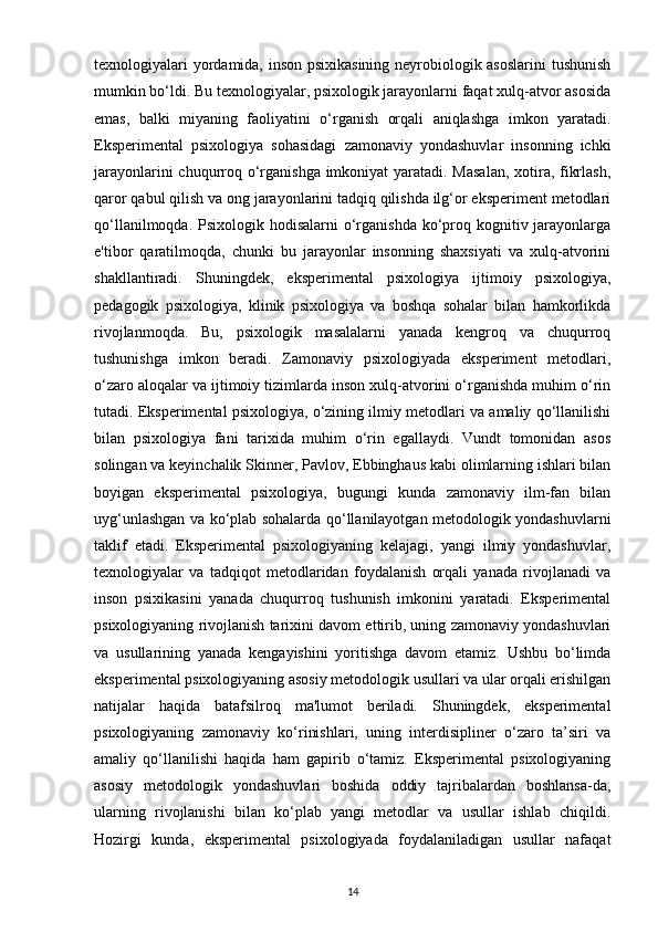 texnologiyalari yordamida, inson psixikasining neyrobiologik asoslarini  tushunish
mumkin bo‘ldi. Bu texnologiyalar, psixologik jarayonlarni faqat xulq-atvor asosida
emas,   balki   miyaning   faoliyatini   o‘rganish   orqali   aniqlashga   imkon   yaratadi.
Eksperimental   psixologiya   sohasidagi   zamonaviy   yondashuvlar   insonning   ichki
jarayonlarini  chuqurroq o‘rganishga imkoniyat  yaratadi. Masalan,  xotira, fikrlash,
qaror qabul qilish va ong jarayonlarini tadqiq qilishda ilg‘or eksperiment metodlari
qo‘llanilmoqda. Psixologik hodisalarni  o‘rganishda ko‘proq kognitiv jarayonlarga
e'tibor   qaratilmoqda,   chunki   bu   jarayonlar   insonning   shaxsiyati   va   xulq-atvorini
shakllantiradi.   Shuningdek,   eksperimental   psixologiya   ijtimoiy   psixologiya,
pedagogik   psixologiya,   klinik   psixologiya   va   boshqa   sohalar   bilan   hamkorlikda
rivojlanmoqda.   Bu,   psixologik   masalalarni   yanada   kengroq   va   chuqurroq
tushunishga   imkon   beradi.   Zamonaviy   psixologiyada   eksperiment   metodlari,
o‘zaro aloqalar va ijtimoiy tizimlarda inson xulq-atvorini o‘rganishda muhim o‘rin
tutadi. Eksperimental psixologiya, o‘zining ilmiy metodlari va amaliy qo‘llanilishi
bilan   psixologiya   fani   tarixida   muhim   o‘rin   egallaydi.   Vundt   tomonidan   asos
solingan va keyinchalik Skinner, Pavlov, Ebbinghaus kabi olimlarning ishlari bilan
boyigan   eksperimental   psixologiya,   bugungi   kunda   zamonaviy   ilm-fan   bilan
uyg‘unlashgan va ko‘plab sohalarda qo‘llanilayotgan metodologik yondashuvlarni
taklif   etadi.   Eksperimental   psixologiyaning   kelajagi,   yangi   ilmiy   yondashuvlar,
texnologiyalar   va   tadqiqot   metodlaridan   foydalanish   orqali   yanada   rivojlanadi   va
inson   psixikasini   yanada   chuqurroq   tushunish   imkonini   yaratadi.   Eksperimental
psixologiyaning rivojlanish tarixini davom ettirib, uning zamonaviy yondashuvlari
va   usullarining   yanada   kengayishini   yoritishga   davom   etamiz.   Ushbu   bo‘limda
eksperimental psixologiyaning asosiy metodologik usullari va ular orqali erishilgan
natijalar   haqida   batafsilroq   ma'lumot   beriladi.   Shuningdek,   eksperimental
psixologiyaning   zamonaviy   ko‘rinishlari,   uning   interdisipliner   o‘zaro   ta’siri   va
amaliy   qo‘llanilishi   haqida   ham   gapirib   o‘tamiz.   Eksperimental   psixologiyaning
asosiy   metodologik   yondashuvlari   boshida   oddiy   tajribalardan   boshlansa-da,
ularning   rivojlanishi   bilan   ko‘plab   yangi   metodlar   va   usullar   ishlab   chiqildi.
Hozirgi   kunda,   eksperimental   psixologiyada   foydalaniladigan   usullar   nafaqat
14 