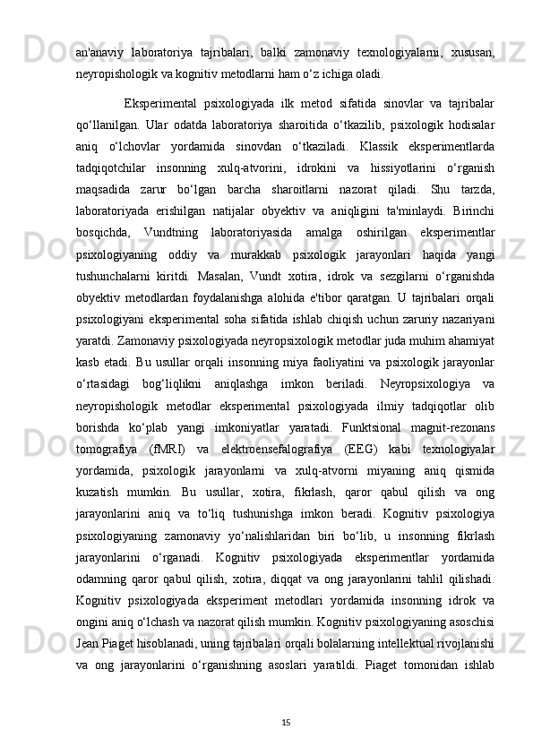 an'anaviy   laboratoriya   tajribalari,   balki   zamonaviy   texnologiyalarni,   xususan,
neyropishologik va kognitiv metodlarni ham o‘z ichiga oladi.
              Eksperimental   psixologiyada   ilk   metod   sifatida   sinovlar   va   tajribalar
qo‘llanilgan.   Ular   odatda   laboratoriya   sharoitida   o‘tkazilib,   psixologik   hodisalar
aniq   o‘lchovlar   yordamida   sinovdan   o‘tkaziladi.   Klassik   eksperimentlarda
tadqiqotchilar   insonning   xulq-atvorini,   idrokini   va   hissiyotlarini   o‘rganish
maqsadida   zarur   bo‘lgan   barcha   sharoitlarni   nazorat   qiladi.   Shu   tarzda,
laboratoriyada   erishilgan   natijalar   obyektiv   va   aniqligini   ta'minlaydi.   Birinchi
bosqichda,   Vundtning   laboratoriyasida   amalga   oshirilgan   eksperimentlar
psixologiyaning   oddiy   va   murakkab   psixologik   jarayonlari   haqida   yangi
tushunchalarni   kiritdi.   Masalan,   Vundt   xotira,   idrok   va   sezgilarni   o‘rganishda
obyektiv   metodlardan   foydalanishga   alohida   e'tibor   qaratgan.   U   tajribalari   orqali
psixologiyani  eksperimental   soha  sifatida  ishlab   chiqish  uchun   zaruriy  nazariyani
yaratdi. Zamonaviy psixologiyada neyropsixologik metodlar juda muhim ahamiyat
kasb   etadi.   Bu   usullar   orqali   insonning   miya   faoliyatini   va   psixologik   jarayonlar
o‘rtasidagi   bog‘liqlikni   aniqlashga   imkon   beriladi.   Neyropsixologiya   va
neyropishologik   metodlar   eksperimental   psixologiyada   ilmiy   tadqiqotlar   olib
borishda   ko‘plab   yangi   imkoniyatlar   yaratadi.   Funktsional   magnit-rezonans
tomografiya   (fMRI)   va   elektroensefalografiya   (EEG)   kabi   texnologiyalar
yordamida,   psixologik   jarayonlarni   va   xulq-atvorni   miyaning   aniq   qismida
kuzatish   mumkin.   Bu   usullar,   xotira,   fikrlash,   qaror   qabul   qilish   va   ong
jarayonlarini   aniq   va   to‘liq   tushunishga   imkon   beradi.   Kognitiv   psixologiya
psixologiyaning   zamonaviy   yo‘nalishlaridan   biri   bo‘lib,   u   insonning   fikrlash
jarayonlarini   o‘rganadi.   Kognitiv   psixologiyada   eksperimentlar   yordamida
odamning   qaror   qabul   qilish,   xotira,   diqqat   va   ong   jarayonlarini   tahlil   qilishadi.
Kognitiv   psixologiyada   eksperiment   metodlari   yordamida   insonning   idrok   va
ongini aniq o‘lchash va nazorat qilish mumkin. Kognitiv psixologiyaning asoschisi
Jean Piaget hisoblanadi, uning tajribalari orqali bolalarning intellektual rivojlanishi
va   ong   jarayonlarini   o‘rganishning   asoslari   yaratildi.   Piaget   tomonidan   ishlab
15 