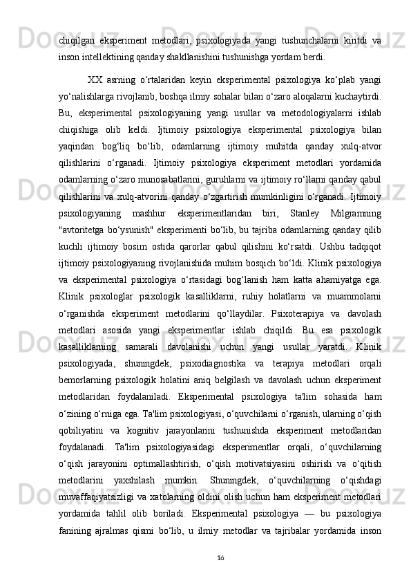 chiqilgan   eksperiment   metodlari,   psixologiyada   yangi   tushunchalarni   kiritdi   va
inson intellektining qanday shakllanishini tushunishga yordam berdi.
            XX   asrning   o‘rtalaridan   keyin   eksperimental   psixologiya   ko‘plab   yangi
yo‘nalishlarga rivojlanib, boshqa ilmiy sohalar bilan o‘zaro aloqalarni kuchaytirdi.
Bu,   eksperimental   psixologiyaning   yangi   usullar   va   metodologiyalarni   ishlab
chiqishiga   olib   keldi.   Ijtimoiy   psixologiya   eksperimental   psixologiya   bilan
yaqindan   bog‘liq   bo‘lib,   odamlarning   ijtimoiy   muhitda   qanday   xulq-atvor
qilishlarini   o‘rganadi.   Ijtimoiy   psixologiya   eksperiment   metodlari   yordamida
odamlarning o‘zaro munosabatlarini, guruhlarni va ijtimoiy ro‘llarni qanday qabul
qilishlarini   va   xulq-atvorini   qanday   o‘zgartirish   mumkinligini   o‘rganadi.   Ijtimoiy
psixologiyaning   mashhur   eksperimentlaridan   biri,   Stanley   Milgramning
"avtoritetga bo‘ysunish" eksperimenti  bo‘lib, bu tajriba odamlarning qanday qilib
kuchli   ijtimoiy   bosim   ostida   qarorlar   qabul   qilishini   ko‘rsatdi.   Ushbu   tadqiqot
ijtimoiy  psixologiyaning  rivojlanishida  muhim  bosqich  bo‘ldi. Klinik  psixologiya
va   eksperimental   psixologiya   o‘rtasidagi   bog‘lanish   ham   katta   ahamiyatga   ega.
Klinik   psixologlar   psixologik   kasalliklarni,   ruhiy   holatlarni   va   muammolarni
o‘rganishda   eksperiment   metodlarini   qo‘llaydilar.   Psixoterapiya   va   davolash
metodlari   asosida   yangi   eksperimentlar   ishlab   chiqildi.   Bu   esa   psixologik
kasalliklarning   samarali   davolanishi   uchun   yangi   usullar   yaratdi.   Klinik
psixologiyada,   shuningdek,   psixodiagnostika   va   terapiya   metodlari   orqali
bemorlarning   psixologik   holatini   aniq   belgilash   va   davolash   uchun   eksperiment
metodlaridan   foydalaniladi.   Eksperimental   psixologiya   ta'lim   sohasida   ham
o‘zining o‘rniga ega. Ta'lim psixologiyasi, o‘quvchilarni o‘rganish, ularning o‘qish
qobiliyatini   va   kognitiv   jarayonlarini   tushunishda   eksperiment   metodlaridan
foydalanadi.   Ta'lim   psixologiyasidagi   eksperimentlar   orqali,   o‘quvchilarning
o‘qish   jarayonini   optimallashtirish,   o‘qish   motivatsiyasini   oshirish   va   o‘qitish
metodlarini   yaxshilash   mumkin.   Shuningdek,   o‘quvchilarning   o‘qishdagi
muvaffaqiyatsizligi   va   xatolarning   oldini   olish   uchun   ham   eksperiment   metodlari
yordamida   tahlil   olib   boriladi.   Eksperimental   psixologiya   —   bu   psixologiya
fanining   ajralmas   qismi   bo‘lib,   u   ilmiy   metodlar   va   tajribalar   yordamida   inson
16 