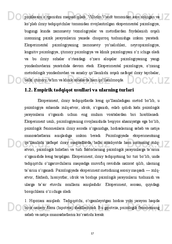 psixikasini o‘rganishni maqsad qiladi. Vilhelm Vundt tomonidan asos solingan va
ko‘plab ilmiy tadqiqotchilar tomonidan rivojlantirilgan eksperimental psixologiya,
bugungi   kunda   zamonaviy   texnologiyalar   va   metodlardan   foydalanish   orqali
insonning   psixik   jarayonlarini   yanada   chuqurroq   tushunishga   imkon   yaratadi.
Eksperimental   psixologiyaning   zamonaviy   yo‘nalishlari,   neyropsixologiya,
kognitiv psixologiya, ijtimoiy psixologiya va klinik psixologiyani o‘z ichiga oladi
va   bu   ilmiy   sohalar   o‘rtasidagi   o‘zaro   aloqalar   psixologiyaning   yangi
yondashuvlarini   yaratishda   davom   etadi.   Eksperimental   psixologiya,   o‘zining
metodologik   yondashuvlari   va   amaliy   qo‘llanilishi   orqali   nafaqat   ilmiy   tajribalar,
balki ijtimoiy, ta'lim va klinik sohalarda ham qo‘llanilmoqda.
1.2. Empirik tadqiqot usullari va ularning turlari
            Eksperiment,   ilmiy   tadqiqotlarda   keng   qo‘llaniladigan   metod   bo‘lib,   u
psixologiya   sohasida   xulq-atvor,   idrok,   o‘rganish,   eslab   qolish   kabi   psixologik
jarayonlarni   o‘rganish   uchun   eng   muhim   vositalardan   biri   hisoblanadi.
Eksperiment  usuli,  psixologiyaning rivojlanishida  beqiyos  ahamiyatga ega bo‘lib,
psixologik   fenomenlarni   ilmiy   asosda   o‘rganishga,   hodisalarning   sabab   va   natija
munosabatlarini   aniqlashga   imkon   beradi.   Psixologiyada   eksperimentning
qo‘llanilishi   nafaqat   ilmiy   maqsadlarda,   balki   amaliyotda   ham   insonning   xulq-
atvori,   psixologik   holatlari   va   turli   faktorlarning   psixologik   jarayonlarga   ta’sirini
o‘rganishda   keng  tarqalgan.  Eksperiment,  ilmiy  tadqiqotning  bir  turi   bo‘lib,  unda
tadqiqotchi   o‘zgaruvchilarni   maqsadga   muvofiq   ravishda   nazorat   qilib,   ularning
ta’sirini o‘rganadi. Psixologiyada eksperiment metodining asosiy maqsadi — xulq-
atvor,   fikrlash,   hissiyotlar,   idrok   va   boshqa   psixologik   jarayonlarni   tushunish   va
ularga   ta’sir   etuvchi   omillarni   aniqlashdir.   Eksperiment,   asosan,   quyidagi
bosqichlarni o‘z ichiga oladi:
1.   Hipozani   aniqlash:   Tadqiqotchi,   o‘rganilayotgan   hodisa   yoki   jarayon   haqida
biror nazariy fikrni (hipoteza) shakllantiradi. Bu gipoteza, psixologik fenomenning
sabab va natija munosabatlarini ko‘rsatishi kerak.
17 