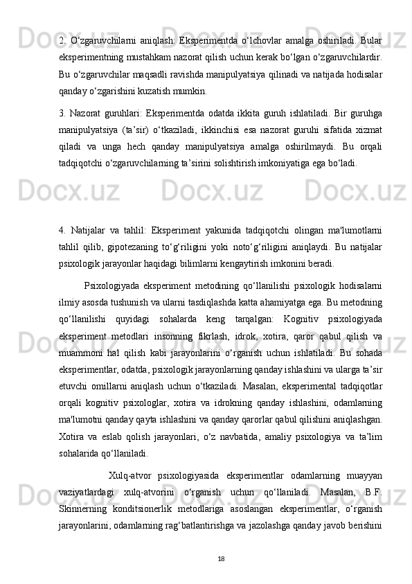 2.   O‘zgaruvchilarni   aniqlash:   Eksperimentda   o‘lchovlar   amalga   oshiriladi.   Bular
eksperimentning mustahkam nazorat qilish uchun kerak bo‘lgan o‘zgaruvchilardir.
Bu o‘zgaruvchilar maqsadli ravishda manipulyatsiya qilinadi va natijada hodisalar
qanday o‘zgarishini kuzatish mumkin.
3.   Nazorat   guruhlari:   Eksperimentda   odatda   ikkita   guruh   ishlatiladi.   Bir   guruhga
manipulyatsiya   (ta’sir)   o‘tkaziladi,   ikkinchisi   esa   nazorat   guruhi   sifatida   xizmat
qiladi   va   unga   hech   qanday   manipulyatsiya   amalga   oshirilmaydi.   Bu   orqali
tadqiqotchi o‘zgaruvchilarning ta’sirini solishtirish imkoniyatiga ega bo‘ladi.
4.   Natijalar   va   tahlil:   Eksperiment   yakunida   tadqiqotchi   olingan   ma'lumotlarni
tahlil   qilib,   gipotezaning   to‘g‘riligini   yoki   noto‘g‘riligini   aniqlaydi.   Bu   natijalar
psixologik jarayonlar haqidagi bilimlarni kengaytirish imkonini beradi.
            Psixologiyada   eksperiment   metodining   qo‘llanilishi   psixologik   hodisalarni
ilmiy asosda tushunish va ularni tasdiqlashda katta ahamiyatga ega. Bu metodning
qo‘llanilishi   quyidagi   sohalarda   keng   tarqalgan:   Kognitiv   psixologiyada
eksperiment   metodlari   insonning   fikrlash,   idrok,   xotira,   qaror   qabul   qilish   va
muammoni   hal   qilish   kabi   jarayonlarini   o‘rganish   uchun   ishlatiladi.   Bu   sohada
eksperimentlar, odatda, psixologik jarayonlarning qanday ishlashini va ularga ta’sir
etuvchi   omillarni   aniqlash   uchun   o‘tkaziladi.   Masalan,   eksperimental   tadqiqotlar
orqali   kognitiv   psixologlar,   xotira   va   idrokning   qanday   ishlashini,   odamlarning
ma'lumotni qanday qayta ishlashini va qanday qarorlar qabul qilishini aniqlashgan.
Xotira   va   eslab   qolish   jarayonlari,   o‘z   navbatida,   amaliy   psixologiya   va   ta’lim
sohalarida qo‘llaniladi.
              Xulq-atvor   psixologiyasida   eksperimentlar   odamlarning   muayyan
vaziyatlardagi   xulq-atvorini   o‘rganish   uchun   qo‘llaniladi.   Masalan,   B.F.
Skinnerning   konditsionerlik   metodlariga   asoslangan   eksperimentlar,   o‘rganish
jarayonlarini, odamlarning rag‘batlantirishga va jazolashga qanday javob berishini
18 