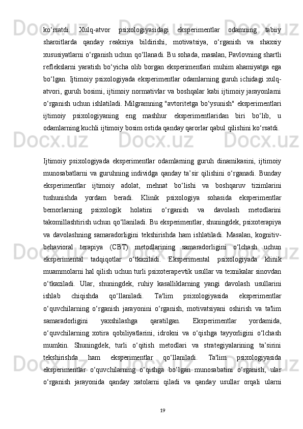 ko‘rsatdi.   Xulq-atvor   psixologiyasidagi   eksperimentlar   odamning   tabiiy
sharoitlarda   qanday   reaksiya   bildirishi,   motivatsiya,   o‘rganish   va   shaxsiy
xususiyatlarni o‘rganish uchun qo‘llanadi. Bu sohada, masalan, Pavlovning shartli
reflekslarni  yaratish  bo‘yicha olib borgan eksperimentlari  muhim  ahamiyatga ega
bo‘lgan.   Ijtimoiy   psixologiyada   eksperimentlar   odamlarning   guruh   ichidagi   xulq-
atvori, guruh bosimi, ijtimoiy normativlar va boshqalar  kabi ijtimoiy jarayonlarni
o‘rganish uchun ishlatiladi. Milgramning "avtoritetga bo‘ysunish"  eksperimentlari
ijtimoiy   psixologiyaning   eng   mashhur   eksperimentlaridan   biri   bo‘lib,   u
odamlarning kuchli ijtimoiy bosim ostida qanday qarorlar qabul qilishini ko‘rsatdi.
Ijtimoiy   psixologiyada   eksperimentlar   odamlarning   guruh   dinamikasini,   ijtimoiy
munosabatlarni   va   guruhning   individga   qanday   ta’sir   qilishini   o‘rganadi.   Bunday
eksperimentlar   ijtimoiy   adolat,   mehnat   bo‘lishi   va   boshqaruv   tizimlarini
tushunishda   yordam   beradi.   Klinik   psixologiya   sohasida   eksperimentlar
bemorlarning   psixologik   holatini   o‘rganish   va   davolash   metodlarini
takomillashtirish uchun qo‘llaniladi. Bu eksperimentlar, shuningdek, psixoterapiya
va   davolashning   samaradorligini   tekshirishda   ham   ishlatiladi.   Masalan,   kognitiv-
behavioral   terapiya   (CBT)   metodlarining   samaradorligini   o‘lchash   uchun
eksperimental   tadqiqotlar   o‘tkaziladi.   Eksperimental   psixologiyada   klinik
muammolarni hal qilish uchun turli psixoterapevtik usullar va texnikalar sinovdan
o‘tkaziladi.   Ular,   shuningdek,   ruhiy   kasalliklarning   yangi   davolash   usullarini
ishlab   chiqishda   qo‘llaniladi.   Ta'lim   psixologiyasida   eksperimentlar
o‘quvchilarning   o‘rganish   jarayonini   o‘rganish,   motivatsiyani   oshirish   va   ta'lim
samaradorligini   yaxshilashga   qaratilgan.   Eksperimentlar   yordamida,
o‘quvchilarning   xotira   qobiliyatlarini,   idrokni   va   o‘qishga   tayyorligini   o‘lchash
mumkin.   Shuningdek,   turli   o‘qitish   metodlari   va   strategiyalarining   ta’sirini
tekshirishda   ham   eksperimentlar   qo‘llaniladi.   Ta'lim   psixologiyasida
eksperimentlar   o‘quvchilarning   o‘qishga   bo‘lgan   munosabatini   o‘rganish,   ular
o‘rganish   jarayonida   qanday   xatolarni   qiladi   va   qanday   usullar   orqali   ularni
19 