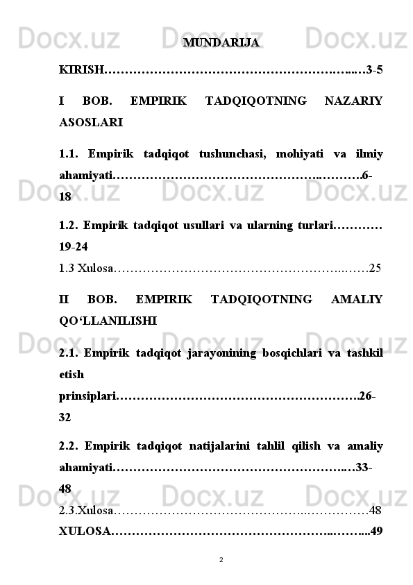 MUNDARIJA
KIRISH……………………………………………….…...…3-5
I   BOB.   EMPIRIK   TADQIQOTNING   NAZARIY
ASOSLARI
1.1.   Empirik   tadqiqot   tushunchasi,   mohiyati   va   ilmiy
ahamiyati…………………………………………..………..6-
18
1.2.   Empirik   tadqiqot   usullari   va   ularning   turlari…………
19-24
1.3 Xulosa………………………………………………..……25
II   BOB.   EMPIRIK   TADQIQOTNING   AMALIY
QO‘LLANILISHI
2.1.   Empirik   tadqiqot   jarayonining   bosqichlari   va   tashkil
etish
prinsiplari…………………………………………………..26-
32
2.2.   Empirik   tadqiqot   natijalarini   tahlil   qilish   va   amaliy
ahamiyati………………………………………………..…33-
48
2.3.Xulosa………………………………………..……………48
XULOSA……………………………………………...……....49
2 