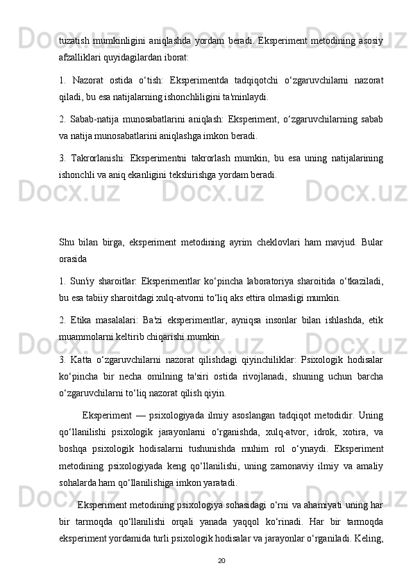 tuzatish   mumkinligini   aniqlashda   yordam   beradi.   Eksperiment   metodining   asosiy
afzalliklari quyidagilardan iborat:
1.   Nazorat   ostida   o‘tish:   Eksperimentda   tadqiqotchi   o‘zgaruvchilarni   nazorat
qiladi, bu esa natijalarning ishonchliligini ta'minlaydi.
2.   Sabab-natija   munosabatlarini   aniqlash:   Eksperiment,   o‘zgaruvchilarning   sabab
va natija munosabatlarini aniqlashga imkon beradi.
3.   Takrorlanishi:   Eksperimentni   takrorlash   mumkin,   bu   esa   uning   natijalarining
ishonchli va aniq ekanligini tekshirishga yordam beradi.
Shu   bilan   birga,   eksperiment   metodining   ayrim   cheklovlari   ham   mavjud.   Bular
orasida
1.   Sun'iy   sharoitlar:   Eksperimentlar   ko‘pincha   laboratoriya   sharoitida   o‘tkaziladi,
bu esa tabiiy sharoitdagi xulq-atvorni to‘liq aks ettira olmasligi mumkin.
2.   Etika   masalalari:   Ba'zi   eksperimentlar,   ayniqsa   insonlar   bilan   ishlashda,   etik
muammolarni keltirib chiqarishi mumkin.
3.   Katta   o‘zgaruvchilarni   nazorat   qilishdagi   qiyinchiliklar:   Psixologik   hodisalar
ko‘pincha   bir   necha   omilning   ta'siri   ostida   rivojlanadi,   shuning   uchun   barcha
o‘zgaruvchilarni to‘liq nazorat qilish qiyin.
            Eksperiment   —   psixologiyada   ilmiy   asoslangan   tadqiqot   metodidir.   Uning
qo‘llanilishi   psixologik   jarayonlarni   o‘rganishda,   xulq-atvor,   idrok,   xotira,   va
boshqa   psixologik   hodisalarni   tushunishda   muhim   rol   o‘ynaydi.   Eksperiment
metodining   psixologiyada   keng   qo‘llanilishi,   uning   zamonaviy   ilmiy   va   amaliy
sohalarda ham qo‘llanilishiga imkon yaratadi.
           Eksperiment metodining psixologiya sohasidagi o‘rni va ahamiyati uning har
bir   tarmoqda   qo‘llanilishi   orqali   yanada   yaqqol   ko‘rinadi.   Har   bir   tarmoqda
eksperiment yordamida turli psixologik hodisalar va jarayonlar o‘rganiladi. Keling,
20 