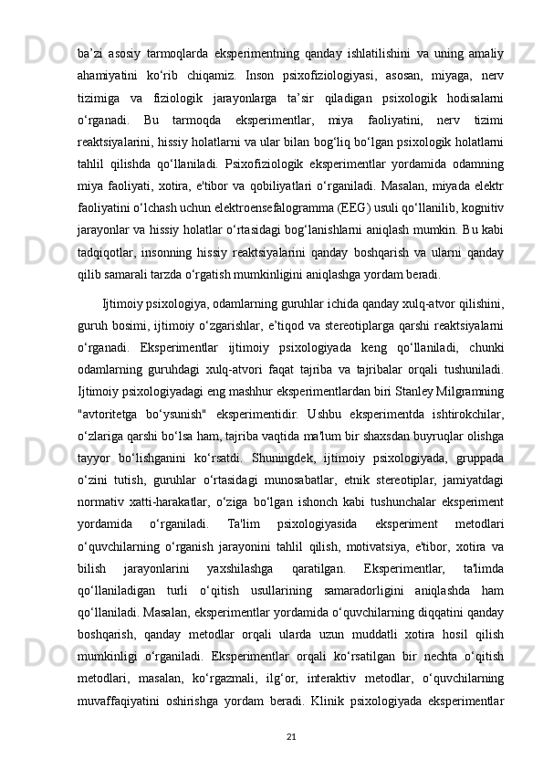 ba’zi   asosiy   tarmoqlarda   eksperimentning   qanday   ishlatilishini   va   uning   amaliy
ahamiyatini   ko‘rib   chiqamiz.   Inson   psixofiziologiyasi,   asosan,   miyaga,   nerv
tizimiga   va   fiziologik   jarayonlarga   ta’sir   qiladigan   psixologik   hodisalarni
o‘rganadi.   Bu   tarmoqda   eksperimentlar,   miya   faoliyatini,   nerv   tizimi
reaktsiyalarini, hissiy holatlarni va ular bilan bog‘liq bo‘lgan psixologik holatlarni
tahlil   qilishda   qo‘llaniladi.   Psixofiziologik   eksperimentlar   yordamida   odamning
miya   faoliyati,   xotira,   e'tibor   va   qobiliyatlari   o‘rganiladi.   Masalan,   miyada   elektr
faoliyatini o‘lchash uchun elektroensefalogramma (EEG) usuli qo‘llanilib, kognitiv
jarayonlar va hissiy holatlar o‘rtasidagi bog‘lanishlarni aniqlash mumkin. Bu kabi
tadqiqotlar,   insonning   hissiy   reaktsiyalarini   qanday   boshqarish   va   ularni   qanday
qilib samarali tarzda o‘rgatish mumkinligini aniqlashga yordam beradi.
       Ijtimoiy psixologiya, odamlarning guruhlar ichida qanday xulq-atvor qilishini,
guruh bosimi,  ijtimoiy o‘zgarishlar, e’tiqod va stereotiplarga qarshi  reaktsiyalarni
o‘rganadi.   Eksperimentlar   ijtimoiy   psixologiyada   keng   qo‘llaniladi,   chunki
odamlarning   guruhdagi   xulq-atvori   faqat   tajriba   va   tajribalar   orqali   tushuniladi.
Ijtimoiy psixologiyadagi eng mashhur eksperimentlardan biri Stanley Milgramning
"avtoritetga   bo‘ysunish"   eksperimentidir.   Ushbu   eksperimentda   ishtirokchilar,
o‘zlariga qarshi bo‘lsa ham, tajriba vaqtida ma'lum bir shaxsdan buyruqlar olishga
tayyor   bo‘lishganini   ko‘rsatdi.   Shuningdek,   ijtimoiy   psixologiyada,   gruppada
o‘zini   tutish,   guruhlar   o‘rtasidagi   munosabatlar,   etnik   stereotiplar,   jamiyatdagi
normativ   xatti-harakatlar,   o‘ziga   bo‘lgan   ishonch   kabi   tushunchalar   eksperiment
yordamida   o‘rganiladi.   Ta'lim   psixologiyasida   eksperiment   metodlari
o‘quvchilarning   o‘rganish   jarayonini   tahlil   qilish,   motivatsiya,   e'tibor,   xotira   va
bilish   jarayonlarini   yaxshilashga   qaratilgan.   Eksperimentlar,   ta'limda
qo‘llaniladigan   turli   o‘qitish   usullarining   samaradorligini   aniqlashda   ham
qo‘llaniladi. Masalan, eksperimentlar yordamida o‘quvchilarning diqqatini qanday
boshqarish,   qanday   metodlar   orqali   ularda   uzun   muddatli   xotira   hosil   qilish
mumkinligi   o‘rganiladi.   Eksperimentlar   orqali   ko‘rsatilgan   bir   nechta   o‘qitish
metodlari,   masalan,   ko‘rgazmali,   ilg‘or,   interaktiv   metodlar,   o‘quvchilarning
muvaffaqiyatini   oshirishga   yordam   beradi.   Klinik   psixologiyada   eksperimentlar
21 