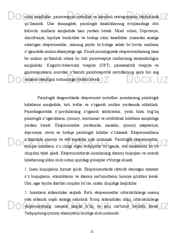 ruhiy kasalliklar, psixoterapiya metodlari va davolash strategiyalarini tekshirishda
qo‘llaniladi.   Ular   shuningdek,   psixologik   kasalliklarning   rivojlanishiga   olib
keluvchi   omillarni   aniqlashda   ham   yordam   beradi.   Misol   uchun,   Depressiya,
shizofreniya,   bipolyar   buzilishlar   va   boshqa   ruhiy   kasalliklar   yuzasidan   amalga
oshirilgan   eksperimentlar,   ularning   paydo   bo‘lishiga   sabab   bo‘luvchi   omillarni
o‘rganishda muhim ahamiyatga ega. Klinik psixologiyada eksperimentlarning yana
bir   muhim   qo‘llanilish   sohasi   bu   turli   psixoterapiya   usullarining   samaradorligini
aniqlashdir.   Kognitiv-behavioral   terapiya   (CBT),   psixoanalitik   terapiya   va
gipoterapiyalarni   sinovdan   o‘tkazish   psixoterapevtik   metodlarning   qaysi   biri   eng
samarali ekanligini tushunishga yordam beradi.
              Psixologik   diagnostikada   eksperiment   metodlari   insonlarning   psixologik
holatlarini   aniqlashda,   turli   testlar   va   o‘rganish   usullari   yordamida   ishlatiladi.
Psixodiagnostika   o‘quvchilarning   o‘rganish   salohiyatini,   yoshi   bilan   bog‘liq
psixologik o‘zgarishlarni, ijtimoiy, emotsional va intellektual holatlarni aniqlashga
yordam   beradi.   Eksperimentlar   yordamida,   masalan,   ijtimoiy   adaptatsiya,
depressiya,   stress   va   boshqa   psixologik   holatlar   o‘lchanadi.   Eksperimentlarni
o‘tkazishda   ijtimoiy   va   etik   aspektlar   juda   muhimdir.   Psixologik   eksperimentlar,
ayniqsa   insonlarni   o‘z   ichiga   olgan   tadqiqotlar   bo‘lganda,   etik   masalalarni   ko‘rib
chiqishni talab qiladi. Eksperimentlarda insonlarning shaxsiy huquqlari va noxush
holatlarning oldini olish uchun quyidagi prinsiplar e'tiborga olinadi:
1.   Inson   huquqlarini   hurmat   qilish:   Eksperimentlarda   ishtirok   etayotgan   shaxslar
o‘z   huquqlarini,   erkinliklarini   va   shaxsiy   ma'lumotlarini   himoya   qilishlari   kerak.
Ular, agar tajriba shartlari noqulay bo‘lsa, undan chiqishga haqlidirlar.
2.   Insonlarni   aldanishdan   saqlash:   Ba'zi   eksperimentlar   ishtirokchilarga   noaniq
yoki   aldanish   orqali   amalga   oshiriladi.   Biroq,   aldanishdan   oldin,   ishtirokchilarga
eksperimentning   maqsadi   haqida   to‘liq   va   aniq   ma'lumot   berilishi   kerak.
Tadqiqotning ijtimoiy ahamiyatini hisobga olish muhimdir.
22 