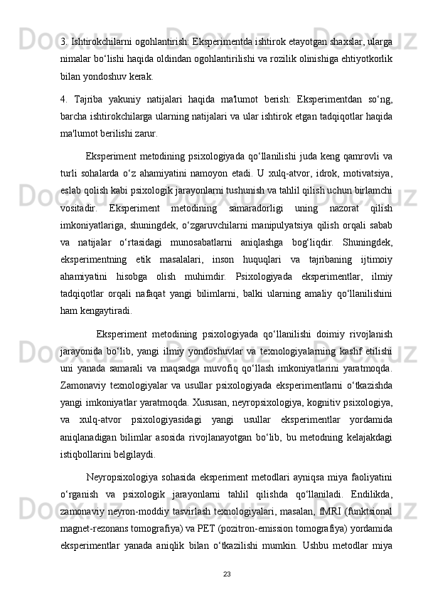 3. Ishtirokchilarni ogohlantirish: Eksperimentda ishtirok etayotgan shaxslar, ularga
nimalar bo‘lishi haqida oldindan ogohlantirilishi va rozilik olinishiga ehtiyotkorlik
bilan yondoshuv kerak.
4.   Tajriba   yakuniy   natijalari   haqida   ma'lumot   berish:   Eksperimentdan   so‘ng,
barcha ishtirokchilarga ularning natijalari va ular ishtirok etgan tadqiqotlar haqida
ma'lumot berilishi zarur.
              Eksperiment   metodining   psixologiyada   qo‘llanilishi   juda   keng   qamrovli   va
turli   sohalarda   o‘z   ahamiyatini   namoyon   etadi.   U   xulq-atvor,   idrok,   motivatsiya,
eslab qolish kabi psixologik jarayonlarni tushunish va tahlil qilish uchun birlamchi
vositadir.   Eksperiment   metodining   samaradorligi   uning   nazorat   qilish
imkoniyatlariga,   shuningdek,   o‘zgaruvchilarni   manipulyatsiya   qilish   orqali   sabab
va   natijalar   o‘rtasidagi   munosabatlarni   aniqlashga   bog‘liqdir.   Shuningdek,
eksperimentning   etik   masalalari,   inson   huquqlari   va   tajribaning   ijtimoiy
ahamiyatini   hisobga   olish   muhimdir.   Psixologiyada   eksperimentlar,   ilmiy
tadqiqotlar   orqali   nafaqat   yangi   bilimlarni,   balki   ularning   amaliy   qo‘llanilishini
ham kengaytiradi.
              Eksperiment   metodining   psixologiyada   qo‘llanilishi   doimiy   rivojlanish
jarayonida   bo‘lib,   yangi   ilmiy   yondoshuvlar   va   texnologiyalarning   kashf   etilishi
uni   yanada   samarali   va   maqsadga   muvofiq   qo‘llash   imkoniyatlarini   yaratmoqda.
Zamonaviy   texnologiyalar   va   usullar   psixologiyada   eksperimentlarni   o‘tkazishda
yangi imkoniyatlar yaratmoqda. Xususan, neyropsixologiya, kognitiv psixologiya,
va   xulq-atvor   psixologiyasidagi   yangi   usullar   eksperimentlar   yordamida
aniqlanadigan   bilimlar   asosida   rivojlanayotgan   bo‘lib,   bu   metodning   kelajakdagi
istiqbollarini belgilaydi.
              Neyropsixologiya   sohasida   eksperiment   metodlari   ayniqsa   miya   faoliyatini
o‘rganish   va   psixologik   jarayonlarni   tahlil   qilishda   qo‘llaniladi.   Endilikda,
zamonaviy  neyron-moddiy tasvirlash  texnologiyalari,  masalan,  fMRI   (funktsional
magnet-rezonans tomografiya) va PET (pozitron-emission tomografiya) yordamida
eksperimentlar   yanada   aniqlik   bilan   o‘tkazilishi   mumkin.   Ushbu   metodlar   miya
23 