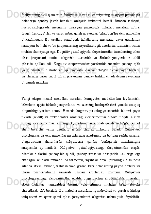 faoliyatining turli qismlarini faoliyatda kuzatish va miyaning muayyan psixologik
holatlarga   qanday   javob   berishini   aniqlash   imkonini   beradi.   Bundan   tashqari,
neyropsixologiyada   insonning   muayyan   psixologik   holatlar,   masalan,   xotira,
diqqat, his-tuyg‘ular va qaror qabul qilish jarayonlari bilan bog‘liq eksperimentlar
o‘tkazilmoqda.   Bu   usullar,   psixologik   holatlarning   miyaning   qaysi   qismlarida
namoyon bo‘lishi va bu jarayonlarning neyrofiziologik asoslarini tushunish uchun
muhim ahamiyatga ega. Kognitiv psixologiyada eksperimentlar insonlarning bilim
olish   jarayonlari,   xotira,   o‘rganish,   tushunish   va   fikrlash   jarayonlarini   tahlil
qilishda   qo‘llaniladi.   Kognitiv   eksperimentlar   yordamida   insonlar   qanday   qilib
yangi bilimlarni o‘zlashtiradi, qanday xatoliklar va noto‘g‘ri fikrlar paydo bo‘ladi,
va   ularning   qaror   qabul   qilish   jarayonlari   qanday   tashkil   etiladi   degan   savollarni
o‘rganish mumkin.
Yangi   eksperimental   metodlar,   masalan,   kompyuter   modellaridan   foydalanish,
bilimlarni   qayta   ishlash   jarayonlarini   va   ularning   boshqarilishini   yanada   aniqroq
o‘rganishga   yordam   beradi.   Hozirda,   kognitiv   psixologiya   sohasida   bilimni   qayta
tiklash   (rekall)   va   tezkor   xotira   asosidagi   eksperimentlar   o‘tkazilmoqda.   Ushbu
turdagi   eksperimentlar,   shuningdek,   ma'lumotlarni   eslab   qolish   va   to‘g‘ri   tashkil
etish   bo‘yicha   yangi   usullarni   ishlab   chiqish   imkonini   beradi.   Xulq-atvor
psixologiyasida eksperimentlar insonlarning atrof-muhitga bo‘lgan reaktsiyalarini,
o‘zgaruvchan   sharoitlarda   xulq-atvorni   qanday   boshqarish   mumkinligini
aniqlashda   qo‘llaniladi.   Xulq-atvor   psixologiyasidagi   eksperimentlar   orqali,
odamlar   o‘zlarini   qanday   his   qiladi,   qanday   stress   va   boshqarish   usullariga   ega
ekanligini   aniqlash   mumkin.   Misol   uchun,   tajribalar   orqali   psixologik   tushuncha
sifatida   stress,   xavotir,   tashvish   yoki   g‘azab   kabi   holatlarning   paydo   bo‘lishi   va
ularni   boshqarishning   samarali   usullari   aniqlanishi   mumkin.   Xulq-atvor
psixologiyasidagi   eksperimentlar   odatda   o‘zgaruvchan   atrof-muhitda,   masalan,
stress   holatlari,   jamiyatdagi   bosim,   yoki   ijtimoiy   muhitga   ta’sir   etuvchi
sharoitlarda olib boriladi. Bu metodlar insonlarning individual va guruh sifatidagi
xulq-atvori   va   qaror   qabul   qilish   jarayonlarini   o‘rganish   uchun   juda   foydalidir.
24 
