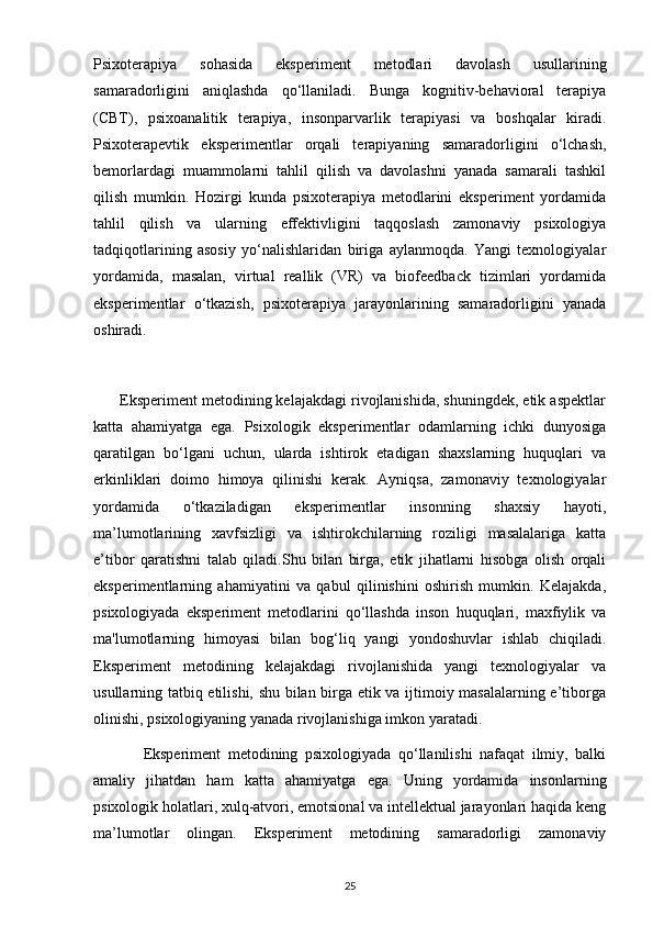 Psixoterapiya   sohasida   eksperiment   metodlari   davolash   usullarining
samaradorligini   aniqlashda   qo‘llaniladi.   Bunga   kognitiv-behavioral   terapiya
(CBT),   psixoanalitik   terapiya,   insonparvarlik   terapiyasi   va   boshqalar   kiradi.
Psixoterapevtik   eksperimentlar   orqali   terapiyaning   samaradorligini   o‘lchash,
bemorlardagi   muammolarni   tahlil   qilish   va   davolashni   yanada   samarali   tashkil
qilish   mumkin.   Hozirgi   kunda   psixoterapiya   metodlarini   eksperiment   yordamida
tahlil   qilish   va   ularning   effektivligini   taqqoslash   zamonaviy   psixologiya
tadqiqotlarining   asosiy   yo‘nalishlaridan   biriga   aylanmoqda.   Yangi   texnologiyalar
yordamida,   masalan,   virtual   reallik   (VR)   va   biofeedback   tizimlari   yordamida
eksperimentlar   o‘tkazish,   psixoterapiya   jarayonlarining   samaradorligini   yanada
oshiradi.
      Eksperiment metodining kelajakdagi rivojlanishida, shuningdek, etik aspektlar
katta   ahamiyatga   ega.   Psixologik   eksperimentlar   odamlarning   ichki   dunyosiga
qaratilgan   bo‘lgani   uchun,   ularda   ishtirok   etadigan   shaxslarning   huquqlari   va
erkinliklari   doimo   himoya   qilinishi   kerak.   Ayniqsa,   zamonaviy   texnologiyalar
yordamida   o‘tkaziladigan   eksperimentlar   insonning   shaxsiy   hayoti,
ma’lumotlarining   xavfsizligi   va   ishtirokchilarning   roziligi   masalalariga   katta
e’tibor   qaratishni   talab   qiladi.Shu   bilan   birga,   etik   jihatlarni   hisobga   olish   orqali
eksperimentlarning   ahamiyatini   va   qabul   qilinishini   oshirish   mumkin.   Kelajakda,
psixologiyada   eksperiment   metodlarini   qo‘llashda   inson   huquqlari,   maxfiylik   va
ma'lumotlarning   himoyasi   bilan   bog‘liq   yangi   yondoshuvlar   ishlab   chiqiladi.
Eksperiment   metodining   kelajakdagi   rivojlanishida   yangi   texnologiyalar   va
usullarning tatbiq etilishi, shu bilan birga etik va ijtimoiy masalalarning e’tiborga
olinishi, psixologiyaning yanada rivojlanishiga imkon yaratadi.
              Eksperiment   metodining   psixologiyada   qo‘llanilishi   nafaqat   ilmiy,   balki
amaliy   jihatdan   ham   katta   ahamiyatga   ega.   Uning   yordamida   insonlarning
psixologik holatlari, xulq-atvori, emotsional va intellektual jarayonlari haqida keng
ma’lumotlar   olingan.   Eksperiment   metodining   samaradorligi   zamonaviy
25 