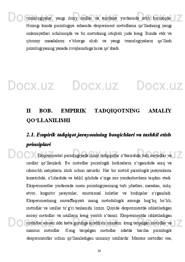 texnologiyalar,   yangi   ilmiy   usullar   va   tajribalar   yordamida   ortib   bormoqda.
Hozirgi   kunda   psixologiya   sohasida   eksperiment   metodlarini   qo‘llashning   yangi
imkoniyatlari   ochilmoqda   va   bu   metodning   istiqboli   juda   keng.   Bunda   etik   va
ijtimoiy   masalalarni   e’tiborga   olish   va   yangi   texnologiyalarni   qo‘llash
psixologiyaning yanada rivojlanishiga hissa qo‘shadi.
II   BOB.   EMPIRIK   TADQIQOTNING   AMALIY
QO‘LLANILISHI
2.1. Empirik tadqiqot jarayonining bosqichlari va tashkil etish
prinsiplari
               Eksperimental psixologiyada ilmiy tadqiqotlar o‘tkazishda turli metodlar va
usullar   qo‘llaniladi.   Bu   metodlar   psixologik   hodisalarni   o‘rganishda   aniq   va
ishonchli   natijalarni   olish   uchun   zarurdir.   Har   bir   metod   psixologik   jarayonlarni
kuzatishda,   o‘lchashda   va   tahlil   qilishda   o‘ziga   xos   yondashuvlarni   taqdim   etadi.
Eksperimentlar   yordamida   inson   psixologiyasining   turli   jihatlari,   masalan,   xulq-
atvor,   kognitiv   jarayonlar,   emotsional   holatlar   va   boshqalar   o‘rganiladi.
Eksperimentning   muvaffaqiyati   uning   metodologik   asosiga   bog‘liq   bo‘lib,
metodlar   va   usullar   to‘g‘ri   tanlanishi   lozim.   Quyida   eksperimentda   ishlatiladigan
asosiy   metodlar   va   usullarni   keng   yoritib   o‘tamiz.   Eksperimentda   ishlatiladigan
metodlar asosan ikki katta guruhga ajratilishi mumkin: keng tarqalgan metodlar va
maxsus   metodlar.   Keng   tarqalgan   metodlar   odatda   barcha   psixologik
eksperimentlar   uchun   qo‘llaniladigan   umumiy   usullardir.   Maxsus   metodlar   esa,
26 
