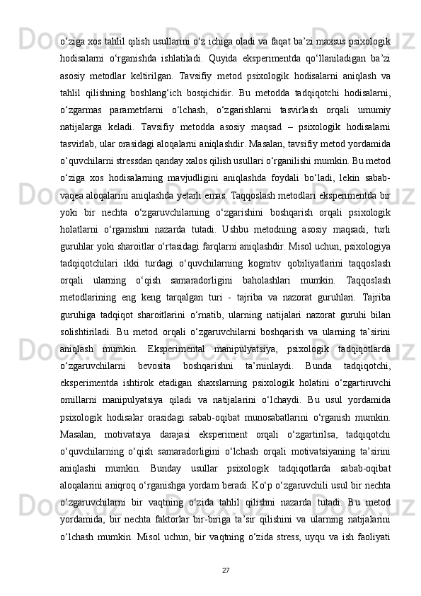 o‘ziga xos tahlil qilish usullarini o‘z ichiga oladi va faqat ba’zi maxsus psixologik
hodisalarni   o‘rganishda   ishlatiladi.   Quyida   eksperimentda   qo‘llaniladigan   ba’zi
asosiy   metodlar   keltirilgan.   Tavsifiy   metod   psixologik   hodisalarni   aniqlash   va
tahlil   qilishning   boshlang‘ich   bosqichidir.   Bu   metodda   tadqiqotchi   hodisalarni,
o‘zgarmas   parametrlarni   o‘lchash,   o‘zgarishlarni   tasvirlash   orqali   umumiy
natijalarga   keladi.   Tavsifiy   metodda   asosiy   maqsad   –   psixologik   hodisalarni
tasvirlab, ular orasidagi aloqalarni aniqlashdir. Masalan, tavsifiy metod yordamida
o‘quvchilarni stressdan qanday xalos qilish usullari o‘rganilishi mumkin. Bu metod
o‘ziga   xos   hodisalarning   mavjudligini   aniqlashda   foydali   bo‘ladi,   lekin   sabab-
vaqea aloqalarini aniqlashda yetarli emas. Taqqoslash metodlari eksperimentda bir
yoki   bir   nechta   o‘zgaruvchilarning   o‘zgarishini   boshqarish   orqali   psixologik
holatlarni   o‘rganishni   nazarda   tutadi.   Ushbu   metodning   asosiy   maqsadi,   turli
guruhlar yoki sharoitlar o‘rtasidagi farqlarni aniqlashdir. Misol uchun, psixologiya
tadqiqotchilari   ikki   turdagi   o‘quvchilarning   kognitiv   qobiliyatlarini   taqqoslash
orqali   ularning   o‘qish   samaradorligini   baholashlari   mumkin.   Taqqoslash
metodlarining   eng   keng   tarqalgan   turi   -   tajriba   va   nazorat   guruhlari.   Tajriba
guruhiga   tadqiqot   sharoitlarini   o‘rnatib,   ularning   natijalari   nazorat   guruhi   bilan
solishtiriladi.   Bu   metod   orqali   o‘zgaruvchilarni   boshqarish   va   ularning   ta’sirini
aniqlash   mumkin.   Eksperimental   manipulyatsiya,   psixologik   tadqiqotlarda
o‘zgaruvchilarni   bevosita   boshqarishni   ta’minlaydi.   Bunda   tadqiqotchi,
eksperimentda   ishtirok   etadigan   shaxslarning   psixologik   holatini   o‘zgartiruvchi
omillarni   manipulyatsiya   qiladi   va   natijalarini   o‘lchaydi.   Bu   usul   yordamida
psixologik   hodisalar   orasidagi   sabab-oqibat   munosabatlarini   o‘rganish   mumkin.
Masalan,   motivatsiya   darajasi   eksperiment   orqali   o‘zgartirilsa,   tadqiqotchi
o‘quvchilarning   o‘qish   samaradorligini   o‘lchash   orqali   motivatsiyaning   ta’sirini
aniqlashi   mumkin.   Bunday   usullar   psixologik   tadqiqotlarda   sabab-oqibat
aloqalarini aniqroq o‘rganishga yordam beradi. Ko‘p o‘zgaruvchili usul bir nechta
o‘zgaruvchilarni   bir   vaqtning   o‘zida   tahlil   qilishni   nazarda   tutadi.   Bu   metod
yordamida,   bir   nechta   faktorlar   bir-biriga   ta’sir   qilishini   va   ularning   natijalarini
o‘lchash   mumkin.   Misol   uchun,   bir   vaqtning   o‘zida   stress,   uyqu   va   ish   faoliyati
27 