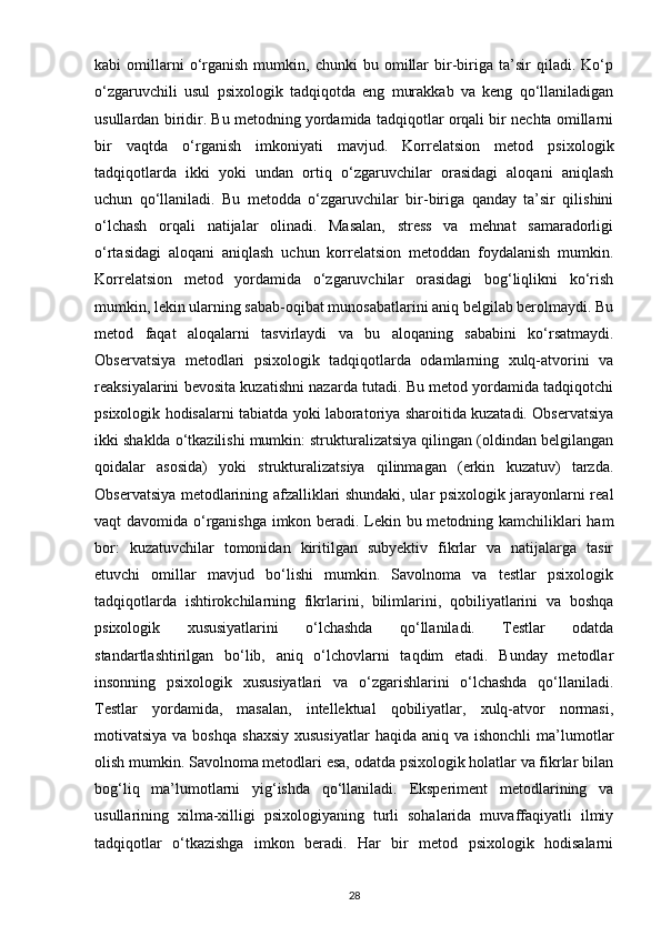 kabi   omillarni   o‘rganish   mumkin,   chunki   bu   omillar   bir-biriga   ta’sir   qiladi.  Ko‘p
o‘zgaruvchili   usul   psixologik   tadqiqotda   eng   murakkab   va   keng   qo‘llaniladigan
usullardan biridir. Bu metodning yordamida tadqiqotlar orqali bir nechta omillarni
bir   vaqtda   o‘rganish   imkoniyati   mavjud.   Korrelatsion   metod   psixologik
tadqiqotlarda   ikki   yoki   undan   ortiq   o‘zgaruvchilar   orasidagi   aloqani   aniqlash
uchun   qo‘llaniladi.   Bu   metodda   o‘zgaruvchilar   bir-biriga   qanday   ta’sir   qilishini
o‘lchash   orqali   natijalar   olinadi.   Masalan,   stress   va   mehnat   samaradorligi
o‘rtasidagi   aloqani   aniqlash   uchun   korrelatsion   metoddan   foydalanish   mumkin.
Korrelatsion   metod   yordamida   o‘zgaruvchilar   orasidagi   bog‘liqlikni   ko‘rish
mumkin, lekin ularning sabab-oqibat munosabatlarini aniq belgilab berolmaydi. Bu
metod   faqat   aloqalarni   tasvirlaydi   va   bu   aloqaning   sababini   ko‘rsatmaydi.
Observatsiya   metodlari   psixologik   tadqiqotlarda   odamlarning   xulq-atvorini   va
reaksiyalarini bevosita kuzatishni nazarda tutadi. Bu metod yordamida tadqiqotchi
psixologik hodisalarni tabiatda yoki laboratoriya sharoitida kuzatadi. Observatsiya
ikki shaklda o‘tkazilishi mumkin: strukturalizatsiya qilingan (oldindan belgilangan
qoidalar   asosida)   yoki   strukturalizatsiya   qilinmagan   (erkin   kuzatuv)   tarzda.
Observatsiya metodlarining afzalliklari shundaki, ular psixologik jarayonlarni real
vaqt davomida o‘rganishga imkon beradi. Lekin bu metodning kamchiliklari ham
bor:   kuzatuvchilar   tomonidan   kiritilgan   subyektiv   fikrlar   va   natijalarga   tasir
etuvchi   omillar   mavjud   bo‘lishi   mumkin.   Savolnoma   va   testlar   psixologik
tadqiqotlarda   ishtirokchilarning   fikrlarini,   bilimlarini,   qobiliyatlarini   va   boshqa
psixologik   xususiyatlarini   o‘lchashda   qo‘llaniladi.   Testlar   odatda
standartlashtirilgan   bo‘lib,   aniq   o‘lchovlarni   taqdim   etadi.   Bunday   metodlar
insonning   psixologik   xususiyatlari   va   o‘zgarishlarini   o‘lchashda   qo‘llaniladi.
Testlar   yordamida,   masalan,   intellektual   qobiliyatlar,   xulq-atvor   normasi,
motivatsiya  va boshqa   shaxsiy  xususiyatlar  haqida  aniq  va ishonchli  ma’lumotlar
olish mumkin. Savolnoma metodlari esa, odatda psixologik holatlar va fikrlar bilan
bog‘liq   ma’lumotlarni   yig‘ishda   qo‘llaniladi.   Eksperiment   metodlarining   va
usullarining   xilma-xilligi   psixologiyaning   turli   sohalarida   muvaffaqiyatli   ilmiy
tadqiqotlar   o‘tkazishga   imkon   beradi.   Har   bir   metod   psixologik   hodisalarni
28 