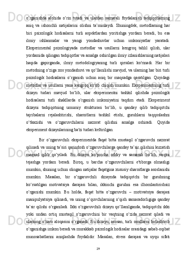 o‘rganishda   alohida   o‘rin   tutadi   va   ulardan   samarali   foydalanish   tadqiqotlarning
aniq   va   ishonchli   natijalarini   olishni   ta’minlaydi.   Shuningdek,   metodlarning   har
biri   psixologik   hodisalarni   turli   aspektlardan   yoritishga   yordam   beradi,   bu   esa
ilmiy   ishlanmalar   va   yangi   yondashuvlar   uchun   imkoniyatlar   yaratadi.
Eksperimental   psixologiyada   metodlar   va   usullarni   kengroq   tahlil   qilish,   ular
yordamida qilingan tadqiqotlar va amalga oshirilgan ilmiy izlanishlarning natijalari
haqida   gapirganda,   ilmiy   metodologiyaning   turli   qirralari   ko'rinadi.   Har   bir
metodning o‘ziga xos yondashuvi va qo‘llanilishi mavjud, va ularning har biri turli
psixologik   hodisalarni   o‘rganish   uchun   aniq   bir   maqsadga   qaratilgan.   Quyidagi
metodlar va usullarni yana kengroq ko'rib chiqish mumkin. Eksperimentning turli
dizayn   turlari   mavjud   bo‘lib,   ular   eksperimentni   tashkil   qilishda   psixologik
hodisalarni   turli   shakllarda   o‘rganish   imkoniyatini   taqdim   etadi.   Eksperiment
dizayni   tadqiqotning   umumiy   strukturasi   bo‘lib,   u   qanday   qilib   tadqiqotchi
tajribalarni   rejalashtirishi,   sharoitlarni   tashkil   etishi,   guruhlarni   taqqoslashni
o‘tkazishi   va   o‘zgaruvchilarni   nazorat   qilishni   amalga   oshiradi.   Quyida
eksperiment dizaynlarining ba'zi turlari keltirilgan.
              Bir   o‘zgaruvchili   eksperimentda   faqat   bitta   mustaqil   o‘zgaruvchi   nazorat
qilinadi va uning ta’siri qarindosh o‘zgaruvchilarga qanday ta’sir qilishini kuzatish
maqsad   qilib   qo‘yiladi.   Bu   dizayn   ko‘pincha   oddiy   va   samarali   bo‘lib,   vaqtni
tejashga   yordam   beradi.   Biroq,   u   barcha   o‘zgaruvchilarni   e'tiborga   olmasligi
mumkin, shuning uchun olingan natijalar faqatgina xususiy sharoitlarga asoslanishi
mumkin.   Masalan,   bir   o‘zgaruvchili   dizaynda   tadqiqotchi   bir   guruhning
ko‘rsatilgan   motivatsiya   darajasi   bilan,   ikkinchi   guruhni   esa   ilhomlantirishsiz
o‘rganishi   mumkin.   Bu   holda,   faqat   bitta   o‘zgaruvchi   –   motivatsiya   darajasi
manipulyatsiya   qilinadi,   va   uning   o‘quvchilarning   o‘qish   samaradorligiga   qanday
ta’sir qilishi o‘rganiladi. Ikki o‘zgaruvchili dizayn qo‘llanilganda, tadqiqotchi ikki
yoki   undan   ortiq   mustaqil   o‘zgaruvchini   bir   vaqtning   o‘zida   nazorat   qiladi   va
ularning o‘zaro aloqasini  o‘rganadi. Bu dizayn, asosan, turli  omillarni birlashtirib
o‘rganishga imkon beradi va murakkab psixologik hodisalar orasidagi sabab-oqibat
munosabatlarini   aniqlashda   foydalidir.   Masalan,   stress   darajasi   va   uyqu   sifati
29 