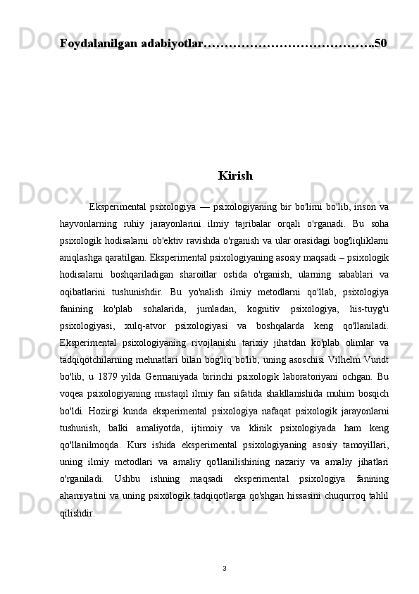 Foydalanilgan adabiyotlar…………………………………..50
                                                  Kirish
                Eksperimental   psixologiya   —   psixologiyaning   bir   bo'limi   bo'lib,   inson   va
hayvonlarning   ruhiy   jarayonlarini   ilmiy   tajribalar   orqali   o'rganadi.   Bu   soha
psixologik hodisalarni  ob'ektiv ravishda o'rganish va ular  orasidagi  bog'liqliklarni
aniqlashga qaratilgan. Eksperimental psixologiyaning asosiy maqsadi – psixologik
hodisalarni   boshqariladigan   sharoitlar   ostida   o'rganish,   ularning   sabablari   va
oqibatlarini   tushunishdir.   Bu   yo'nalish   ilmiy   metodlarni   qo'llab,   psixologiya
fanining   ko'plab   sohalarida,   jumladan,   kognitiv   psixologiya,   his-tuyg'u
psixologiyasi,   xulq-atvor   psixologiyasi   va   boshqalarda   keng   qo'llaniladi.
Eksperimental   psixologiyaning   rivojlanishi   tarixiy   jihatdan   ko'plab   olimlar   va
tadqiqotchilarning   mehnatlari   bilan   bog'liq  bo'lib,   uning  asoschisi   Vilhelm   Vundt
bo'lib,   u   1879   yilda   Germaniyada   birinchi   psixologik   laboratoriyani   ochgan.   Bu
voqea   psixologiyaning   mustaqil   ilmiy   fan   sifatida   shakllanishida   muhim   bosqich
bo'ldi.   Hozirgi   kunda   eksperimental   psixologiya   nafaqat   psixologik   jarayonlarni
tushunish,   balki   amaliyotda,   ijtimoiy   va   klinik   psixologiyada   ham   keng
qo'llanilmoqda.   Kurs   ishida   eksperimental   psixologiyaning   asosiy   tamoyillari,
uning   ilmiy   metodlari   va   amaliy   qo'llanilishining   nazariy   va   amaliy   jihatlari
o'rganiladi.   Ushbu   ishning   maqsadi   eksperimental   psixologiya   fanining
ahamiyatini  va  uning psixologik  tadqiqotlarga qo'shgan   hissasini   chuqurroq  tahlil
qilishdir.
3 