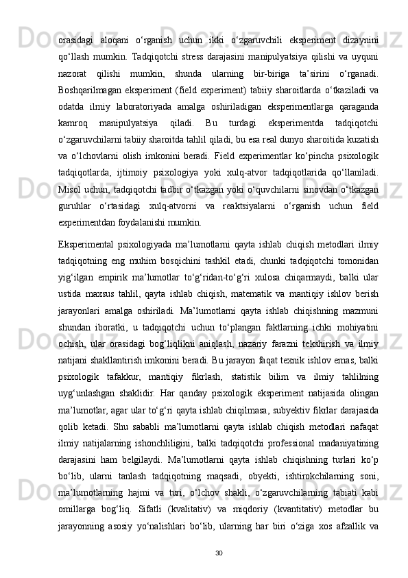 orasidagi   aloqani   o‘rganish   uchun   ikki   o‘zgaruvchili   eksperiment   dizaynini
qo‘llash   mumkin.   Tadqiqotchi   stress   darajasini   manipulyatsiya   qilishi   va   uyquni
nazorat   qilishi   mumkin,   shunda   ularning   bir-biriga   ta’sirini   o‘rganadi.
Boshqarilmagan   eksperiment   (field   experiment)   tabiiy   sharoitlarda   o‘tkaziladi   va
odatda   ilmiy   laboratoriyada   amalga   oshiriladigan   eksperimentlarga   qaraganda
kamroq   manipulyatsiya   qiladi.   Bu   turdagi   eksperimentda   tadqiqotchi
o‘zgaruvchilarni tabiiy sharoitda tahlil qiladi, bu esa real dunyo sharoitida kuzatish
va   o‘lchovlarni   olish   imkonini   beradi.   Field   experimentlar   ko‘pincha   psixologik
tadqiqotlarda,   ijtimoiy   psixologiya   yoki   xulq-atvor   tadqiqotlarida   qo‘llaniladi.
Misol   uchun,   tadqiqotchi   tadbir   o‘tkazgan   yoki   o‘quvchilarni   sinovdan   o‘tkazgan
guruhlar   o‘rtasidagi   xulq-atvorni   va   reaktsiyalarni   o‘rganish   uchun   field
experimentdan foydalanishi mumkin.
Eksperimental   psixologiyada   ma’lumotlarni   qayta   ishlab   chiqish   metodlari   ilmiy
tadqiqotning   eng   muhim   bosqichini   tashkil   etadi,   chunki   tadqiqotchi   tomonidan
yig‘ilgan   empirik   ma’lumotlar   to‘g‘ridan-to‘g‘ri   xulosa   chiqarmaydi,   balki   ular
ustida   maxsus   tahlil,   qayta   ishlab   chiqish,   matematik   va   mantiqiy   ishlov   berish
jarayonlari   amalga   oshiriladi.   Ma’lumotlarni   qayta   ishlab   chiqishning   mazmuni
shundan   iboratki,   u   tadqiqotchi   uchun   to‘plangan   faktlarning   ichki   mohiyatini
ochish,   ular   orasidagi   bog‘liqlikni   aniqlash,   nazariy   farazni   tekshirish   va   ilmiy
natijani shakllantirish imkonini beradi. Bu jarayon faqat texnik ishlov emas, balki
psixologik   tafakkur,   mantiqiy   fikrlash,   statistik   bilim   va   ilmiy   tahlilning
uyg‘unlashgan   shaklidir.   Har   qanday   psixologik   eksperiment   natijasida   olingan
ma’lumotlar, agar ular to‘g‘ri qayta ishlab chiqilmasa, subyektiv fikrlar darajasida
qolib   ketadi.   Shu   sababli   ma’lumotlarni   qayta   ishlab   chiqish   metodlari   nafaqat
ilmiy   natijalarning   ishonchliligini,   balki   tadqiqotchi   professional   madaniyatining
darajasini   ham   belgilaydi.   Ma’lumotlarni   qayta   ishlab   chiqishning   turlari   ko‘p
bo‘lib,   ularni   tanlash   tadqiqotning   maqsadi,   obyekti,   ishtirokchilarning   soni,
ma’lumotlarning   hajmi   va   turi,   o‘lchov   shakli,   o‘zgaruvchilarning   tabiati   kabi
omillarga   bog‘liq.   Sifatli   (kvalitativ)   va   miqdoriy   (kvantitativ)   metodlar   bu
jarayonning   asosiy   yo‘nalishlari   bo‘lib,   ularning   har   biri   o‘ziga   xos   afzallik   va
30 