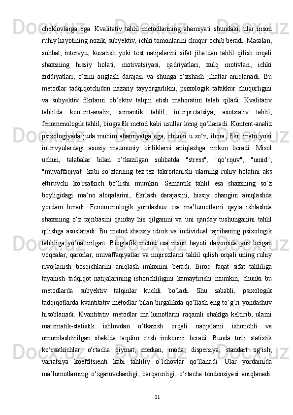 cheklovlarga   ega.   Kvalitativ   tahlil   metodlarining   ahamiyati   shundaki,   ular   inson
ruhiy hayotining nozik, subyektiv, ichki tomonlarini chuqur ochib beradi. Masalan,
suhbat,   intervyu,   kuzatish   yoki   test   natijalarini   sifat   jihatdan   tahlil   qilish   orqali
shaxsning   hissiy   holati,   motivatsiyasi,   qadriyatlari,   xulq   motivlari,   ichki
ziddiyatlari,   o‘zini   anglash   darajasi   va   shunga   o‘xshash   jihatlar   aniqlanadi.   Bu
metodlar   tadqiqotchidan   nazariy   tayyorgarlikni,   psixologik   tafakkur   chuqurligini
va   subyektiv   fikrlarni   ob’ektiv   talqin   etish   mahoratini   talab   qiladi.   Kvalitativ
tahlilda   kontent-analiz,   semantik   tahlil,   interpretatsiya,   asotsiativ   tahlil,
fenomenologik tahlil, biografik metod kabi usullar keng qo‘llanadi. Kontent-analiz
psixologiyada   juda   muhim   ahamiyatga   ega,   chunki   u   so‘z,   ibora,   fikr,   matn   yoki
intervyulardagi   asosiy   mazmuniy   birliklarni   aniqlashga   imkon   beradi.   Misol
uchun,   talabalar   bilan   o‘tkazilgan   suhbatda   "stress",   "qo‘rquv",   "umid",
"muvaffaqiyat"   kabi   so‘zlarning   tez-tez   takrorlanishi   ularning   ruhiy   holatini   aks
ettiruvchi   ko‘rsatkich   bo‘lishi   mumkin.   Semantik   tahlil   esa   shaxsning   so‘z
boyligidagi   ma’no   aloqalarini,   fikrlash   darajasini,   hissiy   ohangini   aniqlashda
yordam   beradi.   Fenomenologik   yondashuv   esa   ma’lumotlarni   qayta   ishlashda
shaxsning   o‘z   tajribasini   qanday   his   qilganini   va   uni   qanday   tushunganini   tahlil
qilishga   asoslanadi.   Bu   metod   shaxsiy   idrok   va   individual   tajribaning   psixologik
tahliliga   yo‘naltirilgan.   Biografik   metod   esa   inson   hayoti   davomida   yuz   bergan
voqealar,   qarorlar,   muvaffaqiyatlar   va   inqirozlarni   tahlil   qilish   orqali   uning   ruhiy
rivojlanish   bosqichlarini   aniqlash   imkonini   beradi.   Biroq   faqat   sifat   tahliliga
tayanish   tadqiqot   natijalarining   ishonchliligini   kamaytirishi   mumkin,   chunki   bu
metodlarda   subyektiv   talqinlar   kuchli   bo‘ladi.   Shu   sababli,   psixologik
tadqiqotlarda kvantitativ metodlar bilan birgalikda qo‘llash eng to‘g‘ri yondashuv
hisoblanadi.   Kvantitativ   metodlar   ma’lumotlarni   raqamli   shaklga   keltirib,   ularni
matematik-statistik   ishlovdan   o‘tkazish   orqali   natijalarni   ishonchli   va
umumlashtirilgan   shaklda   taqdim   etish   imkonini   beradi.   Bunda   turli   statistik
ko‘rsatkichlar:   o‘rtacha   qiymat,   median,   moda,   dispersiya,   standart   og‘ish,
variatsiya   koeffitsienti   kabi   tahliliy   o‘lchovlar   qo‘llanadi.   Ular   yordamida
ma’lumotlarning   o‘zgaruvchanligi,   barqarorligi,   o‘rtacha   tendensiyasi   aniqlanadi.
31 