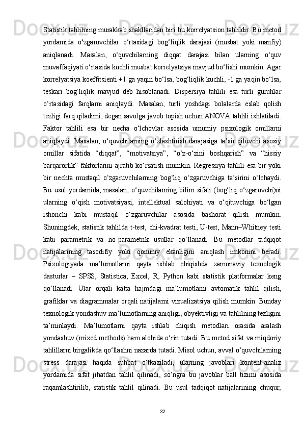Statistik tahlilning murakkab shakllaridan biri bu korrelyatsion tahlildir. Bu metod
yordamida   o‘zgaruvchilar   o‘rtasidagi   bog‘liqlik   darajasi   (musbat   yoki   manfiy)
aniqlanadi.   Masalan,   o‘quvchilarning   diqqat   darajasi   bilan   ularning   o‘quv
muvaffaqiyati o‘rtasida kuchli musbat korrelyatsiya mavjud bo‘lishi mumkin. Agar
korrelyatsiya koeffitsienti +1 ga yaqin bo‘lsa, bog‘liqlik kuchli, -1 ga yaqin bo‘lsa,
teskari   bog‘liqlik   mavjud   deb   hisoblanadi.   Dispersiya   tahlili   esa   turli   guruhlar
o‘rtasidagi   farqlarni   aniqlaydi.   Masalan,   turli   yoshdagi   bolalarda   eslab   qolish
tezligi farq qiladimi, degan savolga javob topish uchun ANOVA tahlili ishlatiladi.
Faktor   tahlili   esa   bir   necha   o‘lchovlar   asosida   umumiy   psixologik   omillarni
aniqlaydi.   Masalan,   o‘quvchilarning   o‘zlashtirish   darajasiga   ta’sir   qiluvchi   asosiy
omillar   sifatida   “diqqat”,   “motivatsiya”,   “o‘z-o‘zini   boshqarish”   va   “hissiy
barqarorlik” faktorlarini ajratib ko‘rsatish mumkin. Regressiya tahlili esa bir yoki
bir   nechta   mustaqil   o‘zgaruvchilarning   bog‘liq   o‘zgaruvchiga   ta’sirini   o‘lchaydi.
Bu   usul   yordamida,   masalan,   o‘quvchilarning   bilim   sifati   (bog‘liq   o‘zgaruvchi)ni
ularning   o‘qish   motivatsiyasi,   intellektual   salohiyati   va   o‘qituvchiga   bo‘lgan
ishonchi   kabi   mustaqil   o‘zgaruvchilar   asosida   bashorat   qilish   mumkin.
Shuningdek,  statistik   tahlilda   t-test,   chi-kvadrat   testi,   U-test,   Mann–Whitney   testi
kabi   parametrik   va   no-parametrik   usullar   qo‘llanadi.   Bu   metodlar   tadqiqot
natijalarining   tasodifiy   yoki   qonuniy   ekanligini   aniqlash   imkonini   beradi.
Psixologiyada   ma’lumotlarni   qayta   ishlab   chiqishda   zamonaviy   texnologik
dasturlar   –   SPSS,   Statistica,   Excel,   R,   Python   kabi   statistik   platformalar   keng
qo‘llanadi.   Ular   orqali   katta   hajmdagi   ma’lumotlarni   avtomatik   tahlil   qilish,
grafiklar va diagrammalar orqali natijalarni vizualizatsiya qilish mumkin. Bunday
texnologik yondashuv ma’lumotlarning aniqligi, obyektivligi va tahlilning tezligini
ta’minlaydi.   Ma’lumotlarni   qayta   ishlab   chiqish   metodlari   orasida   aralash
yondashuv (mixed methods) ham alohida o‘rin tutadi. Bu metod sifat va miqdoriy
tahlillarni birgalikda qo‘llashni nazarda tutadi. Misol uchun, avval o‘quvchilarning
stress   darajasi   haqida   suhbat   o‘tkaziladi,   ularning   javoblari   kontent-analiz
yordamida   sifat   jihatdan   tahlil   qilinadi,   so‘ngra   bu   javoblar   ball   tizimi   asosida
raqamlashtirilib,   statistik   tahlil   qilinadi.   Bu   usul   tadqiqot   natijalarining   chuqur,
32 