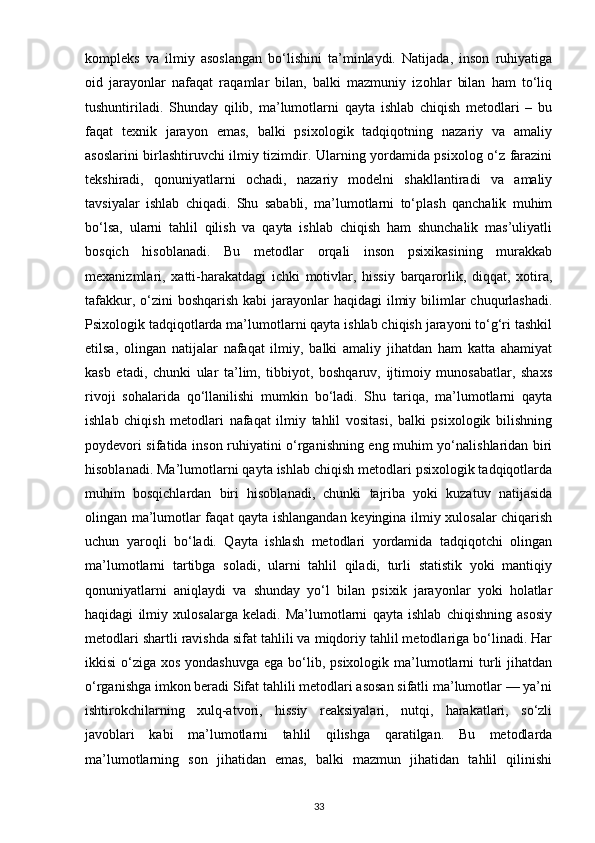 kompleks   va   ilmiy   asoslangan   bo‘lishini   ta’minlaydi.   Natijada,   inson   ruhiyatiga
oid   jarayonlar   nafaqat   raqamlar   bilan,   balki   mazmuniy   izohlar   bilan   ham   to‘liq
tushuntiriladi.   Shunday   qilib,   ma’lumotlarni   qayta   ishlab   chiqish   metodlari   –   bu
faqat   texnik   jarayon   emas,   balki   psixologik   tadqiqotning   nazariy   va   amaliy
asoslarini birlashtiruvchi ilmiy tizimdir. Ularning yordamida psixolog o‘z farazini
tekshiradi,   qonuniyatlarni   ochadi,   nazariy   modelni   shakllantiradi   va   amaliy
tavsiyalar   ishlab   chiqadi.   Shu   sababli,   ma’lumotlarni   to‘plash   qanchalik   muhim
bo‘lsa,   ularni   tahlil   qilish   va   qayta   ishlab   chiqish   ham   shunchalik   mas’uliyatli
bosqich   hisoblanadi.   Bu   metodlar   orqali   inson   psixikasining   murakkab
mexanizmlari,   xatti-harakatdagi   ichki   motivlar,   hissiy   barqarorlik,   diqqat,   xotira,
tafakkur, o‘zini  boshqarish kabi  jarayonlar  haqidagi  ilmiy bilimlar  chuqurlashadi.
Psixologik tadqiqotlarda ma’lumotlarni qayta ishlab chiqish jarayoni to‘g‘ri tashkil
etilsa,   olingan   natijalar   nafaqat   ilmiy,   balki   amaliy   jihatdan   ham   katta   ahamiyat
kasb   etadi,   chunki   ular   ta’lim,   tibbiyot,   boshqaruv,   ijtimoiy   munosabatlar,   shaxs
rivoji   sohalarida   qo‘llanilishi   mumkin   bo‘ladi.   Shu   tariqa,   ma’lumotlarni   qayta
ishlab   chiqish   metodlari   nafaqat   ilmiy   tahlil   vositasi,   balki   psixologik   bilishning
poydevori sifatida inson ruhiyatini o‘rganishning eng muhim yo‘nalishlaridan biri
hisoblanadi. Ma’lumotlarni qayta ishlab chiqish metodlari psixologik tadqiqotlarda
muhim   bosqichlardan   biri   hisoblanadi,   chunki   tajriba   yoki   kuzatuv   natijasida
olingan ma’lumotlar faqat qayta ishlangandan keyingina ilmiy xulosalar chiqarish
uchun   yaroqli   bo‘ladi.   Qayta   ishlash   metodlari   yordamida   tadqiqotchi   olingan
ma’lumotlarni   tartibga   soladi,   ularni   tahlil   qiladi,   turli   statistik   yoki   mantiqiy
qonuniyatlarni   aniqlaydi   va   shunday   yo‘l   bilan   psixik   jarayonlar   yoki   holatlar
haqidagi   ilmiy   xulosalarga   keladi.   Ma’lumotlarni   qayta   ishlab   chiqishning   asosiy
metodlari shartli ravishda sifat tahlili va miqdoriy tahlil metodlariga bo‘linadi. Har
ikkisi  o‘ziga xos yondashuvga  ega  bo‘lib, psixologik ma’lumotlarni  turli  jihatdan
o‘rganishga imkon beradi Sifat tahlili metodlari asosan sifatli ma’lumotlar — ya’ni
ishtirokchilarning   xulq-atvori,   hissiy   reaksiyalari,   nutqi,   harakatlari,   so‘zli
javoblari   kabi   ma’lumotlarni   tahlil   qilishga   qaratilgan.   Bu   metodlarda
ma’lumotlarning   son   jihatidan   emas,   balki   mazmun   jihatidan   tahlil   qilinishi
33 
