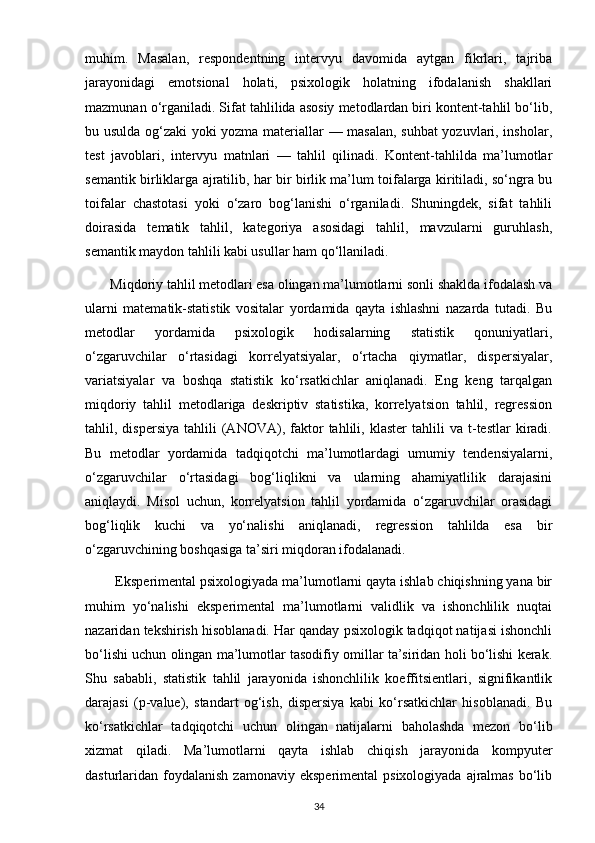 muhim.   Masalan,   respondentning   intervyu   davomida   aytgan   fikrlari,   tajriba
jarayonidagi   emotsional   holati,   psixologik   holatning   ifodalanish   shakllari
mazmunan o‘rganiladi. Sifat tahlilida asosiy metodlardan biri kontent-tahlil bo‘lib,
bu usulda og‘zaki yoki yozma materiallar — masalan, suhbat yozuvlari, insholar,
test   javoblari,   intervyu   matnlari   —   tahlil   qilinadi.   Kontent-tahlilda   ma’lumotlar
semantik birliklarga ajratilib, har bir birlik ma’lum toifalarga kiritiladi, so‘ngra bu
toifalar   chastotasi   yoki   o‘zaro   bog‘lanishi   o‘rganiladi.   Shuningdek,   sifat   tahlili
doirasida   tematik   tahlil,   kategoriya   asosidagi   tahlil,   mavzularni   guruhlash,
semantik maydon tahlili kabi usullar ham qo‘llaniladi.
       Miqdoriy tahlil metodlari esa olingan ma’lumotlarni sonli shaklda ifodalash va
ularni   matematik-statistik   vositalar   yordamida   qayta   ishlashni   nazarda   tutadi.   Bu
metodlar   yordamida   psixologik   hodisalarning   statistik   qonuniyatlari,
o‘zgaruvchilar   o‘rtasidagi   korrelyatsiyalar,   o‘rtacha   qiymatlar,   dispersiyalar,
variatsiyalar   va   boshqa   statistik   ko‘rsatkichlar   aniqlanadi.   Eng   keng   tarqalgan
miqdoriy   tahlil   metodlariga   deskriptiv   statistika,   korrelyatsion   tahlil,   regression
tahlil,  dispersiya   tahlili   (ANOVA),   faktor   tahlili,   klaster   tahlili   va  t-testlar   kiradi.
Bu   metodlar   yordamida   tadqiqotchi   ma’lumotlardagi   umumiy   tendensiyalarni,
o‘zgaruvchilar   o‘rtasidagi   bog‘liqlikni   va   ularning   ahamiyatlilik   darajasini
aniqlaydi.   Misol   uchun,   korrelyatsion   tahlil   yordamida   o‘zgaruvchilar   orasidagi
bog‘liqlik   kuchi   va   yo‘nalishi   aniqlanadi,   regression   tahlilda   esa   bir
o‘zgaruvchining boshqasiga ta’siri miqdoran ifodalanadi.
        Eksperimental psixologiyada ma’lumotlarni qayta ishlab chiqishning yana bir
muhim   yo‘nalishi   eksperimental   ma’lumotlarni   validlik   va   ishonchlilik   nuqtai
nazaridan tekshirish hisoblanadi. Har qanday psixologik tadqiqot natijasi ishonchli
bo‘lishi uchun olingan ma’lumotlar tasodifiy omillar ta’siridan holi bo‘lishi kerak.
Shu   sababli,   statistik   tahlil   jarayonida   ishonchlilik   koeffitsientlari,   signifikantlik
darajasi   (p-value),   standart   og‘ish,   dispersiya   kabi   ko‘rsatkichlar   hisoblanadi.   Bu
ko‘rsatkichlar   tadqiqotchi   uchun   olingan   natijalarni   baholashda   mezon   bo‘lib
xizmat   qiladi.   Ma’lumotlarni   qayta   ishlab   chiqish   jarayonida   kompyuter
dasturlaridan foydalanish  zamonaviy  eksperimental   psixologiyada  ajralmas   bo‘lib
34 