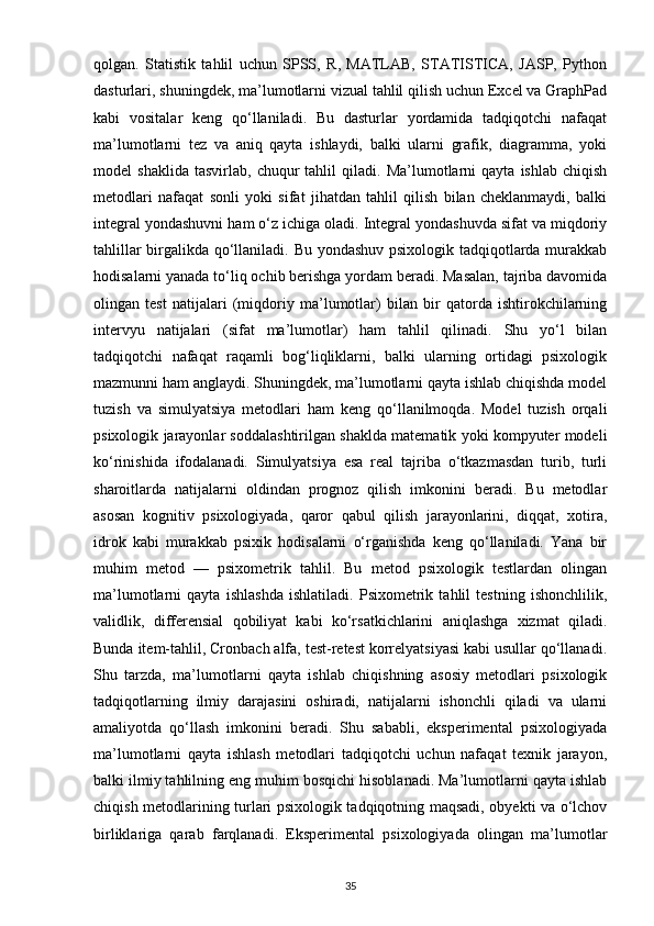 qolgan.   Statistik   tahlil   uchun   SPSS,   R,   MATLAB,   STATISTICA,   JASP,   Python
dasturlari, shuningdek, ma’lumotlarni vizual tahlil qilish uchun Excel va GraphPad
kabi   vositalar   keng   qo‘llaniladi.   Bu   dasturlar   yordamida   tadqiqotchi   nafaqat
ma’lumotlarni   tez   va   aniq   qayta   ishlaydi,   balki   ularni   grafik,   diagramma,   yoki
model   shaklida   tasvirlab,   chuqur   tahlil   qiladi.  Ma’lumotlarni   qayta   ishlab   chiqish
metodlari   nafaqat   sonli   yoki   sifat   jihatdan   tahlil   qilish   bilan   cheklanmaydi,   balki
integral yondashuvni ham o‘z ichiga oladi. Integral yondashuvda sifat va miqdoriy
tahlillar birgalikda qo‘llaniladi. Bu yondashuv psixologik tadqiqotlarda murakkab
hodisalarni yanada to‘liq ochib berishga yordam beradi. Masalan, tajriba davomida
olingan   test   natijalari   (miqdoriy   ma’lumotlar)   bilan   bir   qatorda   ishtirokchilarning
intervyu   natijalari   (sifat   ma’lumotlar)   ham   tahlil   qilinadi.   Shu   yo‘l   bilan
tadqiqotchi   nafaqat   raqamli   bog‘liqliklarni,   balki   ularning   ortidagi   psixologik
mazmunni ham anglaydi. Shuningdek, ma’lumotlarni qayta ishlab chiqishda model
tuzish   va   simulyatsiya   metodlari   ham   keng   qo‘llanilmoqda.   Model   tuzish   orqali
psixologik jarayonlar soddalashtirilgan shaklda matematik yoki kompyuter modeli
ko‘rinishida   ifodalanadi.   Simulyatsiya   esa   real   tajriba   o‘tkazmasdan   turib,   turli
sharoitlarda   natijalarni   oldindan   prognoz   qilish   imkonini   beradi.   Bu   metodlar
asosan   kognitiv   psixologiyada,   qaror   qabul   qilish   jarayonlarini,   diqqat,   xotira,
idrok   kabi   murakkab   psixik   hodisalarni   o‘rganishda   keng   qo‘llaniladi.   Yana   bir
muhim   metod   —   psixometrik   tahlil.   Bu   metod   psixologik   testlardan   olingan
ma’lumotlarni   qayta   ishlashda   ishlatiladi.   Psixometrik   tahlil   testning   ishonchlilik,
validlik,   differensial   qobiliyat   kabi   ko‘rsatkichlarini   aniqlashga   xizmat   qiladi.
Bunda item-tahlil, Cronbach alfa, test-retest korrelyatsiyasi kabi usullar qo‘llanadi.
Shu   tarzda,   ma’lumotlarni   qayta   ishlab   chiqishning   asosiy   metodlari   psixologik
tadqiqotlarning   ilmiy   darajasini   oshiradi,   natijalarni   ishonchli   qiladi   va   ularni
amaliyotda   qo‘llash   imkonini   beradi.   Shu   sababli,   eksperimental   psixologiyada
ma’lumotlarni   qayta   ishlash   metodlari   tadqiqotchi   uchun   nafaqat   texnik   jarayon,
balki ilmiy tahlilning eng muhim bosqichi hisoblanadi. Ma’lumotlarni qayta ishlab
chiqish metodlarining turlari psixologik tadqiqotning maqsadi, obyekti va o‘lchov
birliklariga   qarab   farqlanadi.   Eksperimental   psixologiyada   olingan   ma’lumotlar
35 
