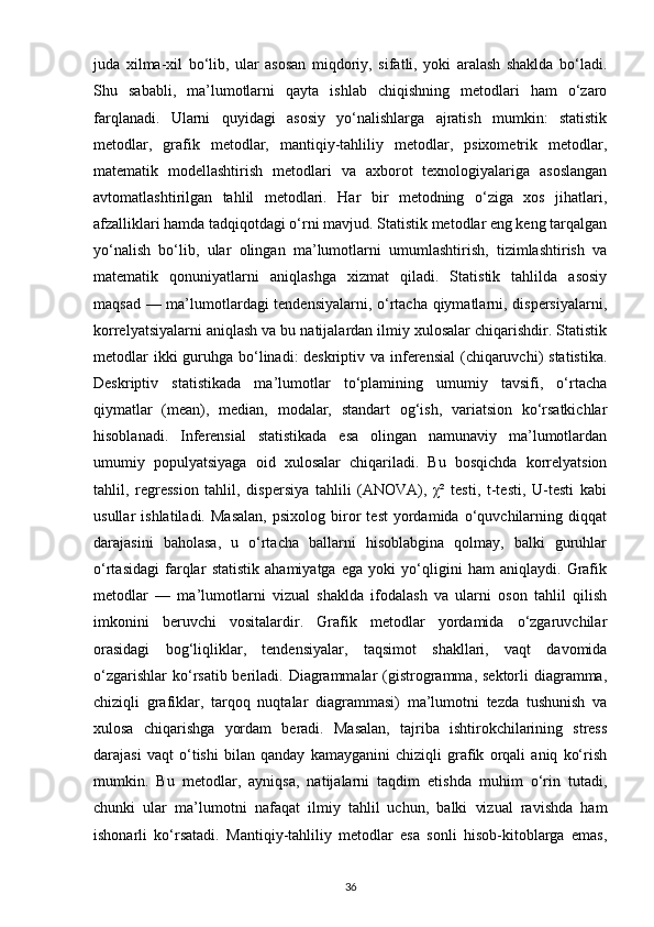 juda   xilma-xil   bo‘lib,   ular   asosan   miqdoriy,   sifatli,   yoki   aralash   shaklda   bo‘ladi.
Shu   sababli,   ma’lumotlarni   qayta   ishlab   chiqishning   metodlari   ham   o‘zaro
farqlanadi.   Ularni   quyidagi   asosiy   yo‘nalishlarga   ajratish   mumkin:   statistik
metodlar,   grafik   metodlar,   mantiqiy-tahliliy   metodlar,   psixometrik   metodlar,
matematik   modellashtirish   metodlari   va   axborot   texnologiyalariga   asoslangan
avtomatlashtirilgan   tahlil   metodlari.   Har   bir   metodning   o‘ziga   xos   jihatlari,
afzalliklari hamda tadqiqotdagi o‘rni mavjud. Statistik metodlar eng keng tarqalgan
yo‘nalish   bo‘lib,   ular   olingan   ma’lumotlarni   umumlashtirish,   tizimlashtirish   va
matematik   qonuniyatlarni   aniqlashga   xizmat   qiladi.   Statistik   tahlilda   asosiy
maqsad — ma’lumotlardagi tendensiyalarni, o‘rtacha qiymatlarni, dispersiyalarni,
korrelyatsiyalarni aniqlash va bu natijalardan ilmiy xulosalar chiqarishdir. Statistik
metodlar  ikki guruhga bo‘linadi: deskriptiv va inferensial  (chiqaruvchi)  statistika.
Deskriptiv   statistikada   ma’lumotlar   to‘plamining   umumiy   tavsifi,   o‘rtacha
qiymatlar   (mean),   median,   modalar,   standart   og‘ish,   variatsion   ko‘rsatkichlar
hisoblanadi.   Inferensial   statistikada   esa   olingan   namunaviy   ma’lumotlardan
umumiy   populyatsiyaga   oid   xulosalar   chiqariladi.   Bu   bosqichda   korrelyatsion
tahlil,   regression   tahlil,   dispersiya   tahlili   (ANOVA),   χ²   testi,   t-testi,   U-testi   kabi
usullar   ishlatiladi.   Masalan,   psixolog   biror   test   yordamida   o‘quvchilarning   diqqat
darajasini   baholasa,   u   o‘rtacha   ballarni   hisoblabgina   qolmay,   balki   guruhlar
o‘rtasidagi   farqlar   statistik   ahamiyatga   ega   yoki   yo‘qligini   ham   aniqlaydi.   Grafik
metodlar   —   ma’lumotlarni   vizual   shaklda   ifodalash   va   ularni   oson   tahlil   qilish
imkonini   beruvchi   vositalardir.   Grafik   metodlar   yordamida   o‘zgaruvchilar
orasidagi   bog‘liqliklar,   tendensiyalar,   taqsimot   shakllari,   vaqt   davomida
o‘zgarishlar  ko‘rsatib beriladi. Diagrammalar  (gistrogramma,  sektorli  diagramma,
chiziqli   grafiklar,   tarqoq   nuqtalar   diagrammasi)   ma’lumotni   tezda   tushunish   va
xulosa   chiqarishga   yordam   beradi.   Masalan,   tajriba   ishtirokchilarining   stress
darajasi   vaqt   o‘tishi   bilan   qanday   kamayganini   chiziqli   grafik   orqali   aniq   ko‘rish
mumkin.   Bu   metodlar,   ayniqsa,   natijalarni   taqdim   etishda   muhim   o‘rin   tutadi,
chunki   ular   ma’lumotni   nafaqat   ilmiy   tahlil   uchun,   balki   vizual   ravishda   ham
ishonarli   ko‘rsatadi.   Mantiqiy-tahliliy   metodlar   esa   sonli   hisob-kitoblarga   emas,
36 