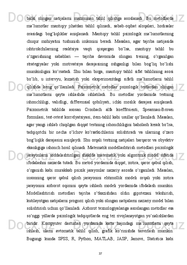 balki   olingan   natijalarni   mazmunan   tahlil   qilishga   asoslanadi.   Bu   metodlarda
ma’lumotlar   mantiqiy   jihatdan   tahlil   qilinadi,   sabab-oqibat   aloqalari,   hodisalar
orasidagi   bog‘liqliklar   aniqlanadi.   Mantiqiy   tahlil   psixologik   ma’lumotlarning
chuqur   mohiyatini   tushunish   imkonini   beradi.   Masalan,   agar   tajriba   natijasida
ishtirokchilarning   reaktsiya   vaqti   qisqargan   bo‘lsa,   mantiqiy   tahlil   bu
o‘zgarishning   sabablari   —   tajriba   davomida   olingan   trening,   o‘rganilgan
strategiyalar   yoki   motivatsiya   darajasining   oshganligi   bilan   bog‘liq   bo‘lishi
mumkinligini   ko‘rsatadi.   Shu   bilan   birga,   mantiqiy   tahlil   sifat   tahlilining   asosi
bo‘lib,   u   intervyu,   kuzatish   yoki   eksperimentdagi   sifatli   ma’lumotlarni   tahlil
qilishda   keng   qo‘llaniladi.   Psixometrik   metodlar   psixologik   testlardan   olingan
ma’lumotlarni   qayta   ishlashda   ishlatiladi.   Bu   metodlar   yordamida   testning
ishonchliligi,   validligi,   differensial   qobiliyati,   ichki   moslik   darajasi   aniqlanadi.
Psixometrik   tahlilda   asosan   Cronbach   alfa   koeffitsienti,   Spearman-Brown
formulasi, test-retest korrelyatsiyasi, item-tahlil kabi usullar qo‘llaniladi. Masalan,
agar  yangi  ishlab chiqilgan diqqat  testining  ishonchliligini  baholash  kerak bo‘lsa,
tadqiqotchi   bir   necha   o‘lchov   ko‘rsatkichlarini   solishtiradi   va   ularning   o‘zaro
bog‘liqlik darajasini  aniqlaydi. Shu orqali  testning natijalari  barqaror  va obyektiv
ekanligiga ishonch hosil qilinadi. Matematik modellashtirish metodlari psixologik
jarayonlarni   soddalashtirilgan   shaklda   matematik   yoki   algoritmik   model   sifatida
ifodalashni nazarda tutadi. Bu metod yordamida diqqat, xotira, qaror qabul qilish,
o‘rganish   kabi   murakkab   psixik   jarayonlar   nazariy   asosda   o‘rganiladi.   Masalan,
insonning   qaror   qabul   qilish   jarayonini   ehtimollik   modeli   orqali   yoki   xotira
jarayonini   axborot   oqimini   qayta   ishlash   modeli   yordamida   ifodalash   mumkin.
Modellashtirish   metodlari   tajriba   o‘tkazishdan   oldin   gipotezani   tekshirish,
kutilayotgan natijalarni prognoz qilish yoki olingan natijalarni nazariy model bilan
solishtirish uchun qo‘llaniladi. Axborot texnologiyalariga asoslangan metodlar esa
so‘nggi   yillarda   psixologik   tadqiqotlarda   eng   tez   rivojlanayotgan   yo‘nalishlardan
biridir.   Kompyuter   dasturlari   yordamida   katta   hajmdagi   ma’lumotlarni   qayta
ishlash,   ularni   avtomatik   tahlil   qilish,   grafik   ko‘rinishda   tasvirlash   mumkin.
Bugungi   kunda   SPSS,   R,   Python,   MATLAB,   JASP,   Jamovi,   Statistica   kabi
37 