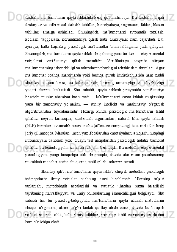 dasturlar   ma’lumotlarni   qayta   ishlashda   keng   qo‘llanilmoqda.   Bu   dasturlar   orqali
deskriptiv va inferensial statistik tahlillar, korrelyatsiya, regression, faktor, klaster
tahlillari   amalga   oshiriladi.   Shuningdek,   ma’lumotlarni   avtomatik   tozalash,
kodlash,   taqqoslash,   normalizatsiya   qilish   kabi   funksiyalar   ham   bajariladi.   Bu,
ayniqsa,   katta   hajmdagi   psixologik   ma’lumotlar   bilan   ishlaganda   juda   qulaydir.
Shuningdek, ma’lumotlarni qayta ishlab chiqishning yana bir turi — eksperimental
natijalarni   verifikatsiya   qilish   metodidir.   Verifikatsiya   deganda   olingan
ma’lumotlarning ishonchliligi va takrorlanuvchanligini tekshirish tushuniladi. Agar
ma’lumotlar   boshqa   sharoitlarda   yoki   boshqa   guruh   ishtirokchilarida   ham   xuddi
shunday   natijani   bersa,   bu   tadqiqot   natijalarining   umumiyligi   va   obyektivligi
yuqori   ekanini   ko‘rsatadi.   Shu   sababli,   qayta   ishlash   jarayonida   verifikatsiya
bosqichi   muhim   ahamiyat   kasb   etadi.       Ma’lumotlarni   qayta   ishlab   chiqishning
yana   bir   zamonaviy   yo‘nalishi   —   sun’iy   intellekt   va   mashinaviy   o‘rganish
algoritmlaridan   foydalanishdir.   Hozirgi   kunda   psixologik   ma’lumotlarni   tahlil
qilishda   neyron   tarmoqlar,   klasterlash   algoritmlari,   natural   tilni   qayta   ishlash
(NLP) tizimlari, avtomatik hissiy analiz (affective computing) kabi metodlar keng
joriy qilinmoqda. Masalan, inson yuz ifodalaridan emotsiyalarni aniqlash, nutqdagi
intonatsiyani   baholash   yoki   onlayn   test   natijalaridan   psixologik   holatni   bashorat
qilishda bu texnologiyalar samarali natijalar bermoqda. Bu metodlar eksperimental
psixologiyani   yangi   bosqichga   olib   chiqmoqda,   chunki   ular   inson   psixikasining
murakkab modelini ancha chuqurroq tahlil qilish imkonini beradi.
                  Shunday   qilib,   ma’lumotlarni   qayta   ishlab   chiqish   metodlari   psixologik
tadqiqotlarda   ilmiy   natijalar   olishning   asosi   hisoblanadi.   Ularning   to‘g‘ri
tanlanishi,   metodologik   asoslanishi   va   statistik   jihatdan   puxta   bajarilishi
tajribaning   muvaffaqiyati   va   ilmiy   xulosalarning   ishonchliligini   belgilaydi.   Shu
sababli   har   bir   psixolog-tadqiqotchi   ma’lumotlarni   qayta   ishlash   metodlarini
chuqur   o‘rganishi,   ularni   to‘g‘ri   tanlab   qo‘llay   olishi   zarur,   chunki   bu   bosqich
nafaqat   raqamli   tahlil,   balki   ilmiy   tafakkur,   mantiqiy   tahlil   va   nazariy   asoslashni
ham o‘z ichiga oladi.
38 