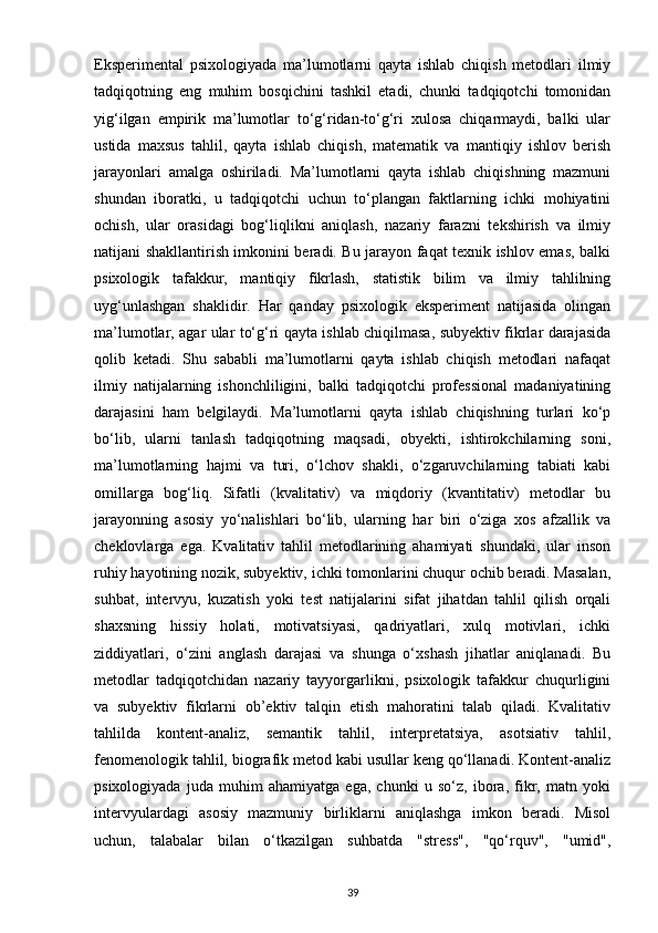 Eksperimental   psixologiyada   ma’lumotlarni   qayta   ishlab   chiqish   metodlari   ilmiy
tadqiqotning   eng   muhim   bosqichini   tashkil   etadi,   chunki   tadqiqotchi   tomonidan
yig‘ilgan   empirik   ma’lumotlar   to‘g‘ridan-to‘g‘ri   xulosa   chiqarmaydi,   balki   ular
ustida   maxsus   tahlil,   qayta   ishlab   chiqish,   matematik   va   mantiqiy   ishlov   berish
jarayonlari   amalga   oshiriladi.   Ma’lumotlarni   qayta   ishlab   chiqishning   mazmuni
shundan   iboratki,   u   tadqiqotchi   uchun   to‘plangan   faktlarning   ichki   mohiyatini
ochish,   ular   orasidagi   bog‘liqlikni   aniqlash,   nazariy   farazni   tekshirish   va   ilmiy
natijani shakllantirish imkonini beradi. Bu jarayon faqat texnik ishlov emas, balki
psixologik   tafakkur,   mantiqiy   fikrlash,   statistik   bilim   va   ilmiy   tahlilning
uyg‘unlashgan   shaklidir.   Har   qanday   psixologik   eksperiment   natijasida   olingan
ma’lumotlar, agar ular to‘g‘ri qayta ishlab chiqilmasa, subyektiv fikrlar darajasida
qolib   ketadi.   Shu   sababli   ma’lumotlarni   qayta   ishlab   chiqish   metodlari   nafaqat
ilmiy   natijalarning   ishonchliligini,   balki   tadqiqotchi   professional   madaniyatining
darajasini   ham   belgilaydi.   Ma’lumotlarni   qayta   ishlab   chiqishning   turlari   ko‘p
bo‘lib,   ularni   tanlash   tadqiqotning   maqsadi,   obyekti,   ishtirokchilarning   soni,
ma’lumotlarning   hajmi   va   turi,   o‘lchov   shakli,   o‘zgaruvchilarning   tabiati   kabi
omillarga   bog‘liq.   Sifatli   (kvalitativ)   va   miqdoriy   (kvantitativ)   metodlar   bu
jarayonning   asosiy   yo‘nalishlari   bo‘lib,   ularning   har   biri   o‘ziga   xos   afzallik   va
cheklovlarga   ega.   Kvalitativ   tahlil   metodlarining   ahamiyati   shundaki,   ular   inson
ruhiy hayotining nozik, subyektiv, ichki tomonlarini chuqur ochib beradi. Masalan,
suhbat,   intervyu,   kuzatish   yoki   test   natijalarini   sifat   jihatdan   tahlil   qilish   orqali
shaxsning   hissiy   holati,   motivatsiyasi,   qadriyatlari,   xulq   motivlari,   ichki
ziddiyatlari,   o‘zini   anglash   darajasi   va   shunga   o‘xshash   jihatlar   aniqlanadi.   Bu
metodlar   tadqiqotchidan   nazariy   tayyorgarlikni,   psixologik   tafakkur   chuqurligini
va   subyektiv   fikrlarni   ob’ektiv   talqin   etish   mahoratini   talab   qiladi.   Kvalitativ
tahlilda   kontent-analiz,   semantik   tahlil,   interpretatsiya,   asotsiativ   tahlil,
fenomenologik tahlil, biografik metod kabi usullar keng qo‘llanadi. Kontent-analiz
psixologiyada   juda   muhim   ahamiyatga   ega,   chunki   u   so‘z,   ibora,   fikr,   matn   yoki
intervyulardagi   asosiy   mazmuniy   birliklarni   aniqlashga   imkon   beradi.   Misol
uchun,   talabalar   bilan   o‘tkazilgan   suhbatda   "stress",   "qo‘rquv",   "umid",
39 